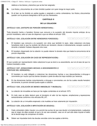 CODIGO CIVIL - Código CC - Bolivia - InfoLeyes - Legislación online
http://bolivia.infoleyes.com/shownorm.php?id=821[12/28/2011 12:31:09 PM]
relativos a los bienes y derechos que se les han asignado.
II. Los títulos y documentos de un bien dividido quedan con quien tenga la mayor parte.
III. Si el bien se ha dividido en partes iguales o asignado a varios coherederos, los títulos y documentos
quedan con la persona designada a tal fin por los interesados.
CAPITULO II
DE LA COLACION
ARTÍCULO 1254. (ANTICIPO DE PORCIÓN HEREDITARIA).-
Toda donación hecha a heredero forzoso que concurra a la sucesión del donante importa anticipo de su
porción hereditaria, salvo el caso de dispensa a que se refiere el artículo 1255.
ARTÍCULO 1255. (COLACIÓN ENTRE HEREDEROS FORZOSOS).-
I. El heredero que concurra a la sucesión con otros que también lo sean, debe colacionar a la masa
hereditaria todo lo que ha recibido del difunto por donación, directa o indirectamente, excepto cuando el
donante o testador hubiese dispuesto otra cosa.
II. El heredero dispensado de la colación no puede retener lo donado más que hasta la concurrencia de la
porción disponible.
ARTÍCULO 1256. (COLACIÓN EN CASO DE REPRESENTACIÓN).-
El que sucede por representación debe colacionar lo que se donó a su ascendiente, aun en el caso de que no
hubiera heredado a éste.
ARTÍCULO 1257. (DONACIONES HECHAS A DESCENDIENTES O
CÓNYUGE DEL HEREDERO).-
I. El heredero no está obligado a colacionar las donaciones hechas a sus descendientes o cónyuge o
conviviente por mucho que los bienes donados o parte de ellos los haya recibido por herencia.
II. En las donaciones hechas conjuntamente a cónyuge o convivientes uno de los cuales resulta heredero
del donante, la porción donada queda sujeta a colación.
ARTÍCULO 1258. (COLACIÓN DE BIENES INMUEBLES Y MUEBLES).-
I. La colación de inmuebles se hace por las reglas contenidas en el artículo 1073.
II. En todo caso se debe deducir para el donatario el valor de las mejoras, ampliaciones y reparaciones
extraordinarias conforme a los artículos 96 y 97.
III. La colación de un inmueble enajenado o de muebles se hace solamente por imputación.
ARTÍCULO 1259. (COLACIÓN E IMPUTACIÓN DE DEUDAS).-
I. Cada coheredero debe imputar a su porción las sumas de que sea deudor a la testamentaria, cualquiera
sea el origen de ellas excepto el que a la vez sea acreedor, caso en el cual sólo debe imputar el saldo
de la deuda luego de compensar el crédito.
II. Deben ser imputadas tanto las deudas vencidas como las sujetas a término.
 