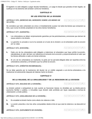 CODIGO CIVIL - Código CC - Bolivia - InfoLeyes - Legislación online
http://bolivia.infoleyes.com/shownorm.php?id=821[12/28/2011 12:31:09 PM]
El legatario no está obligado a pagar deudas hereditarias, y si paga la deuda que gravaba el bien legado, se
sustituye en los derechos del acreedor contra los herederos.
CAPITULO IV
DE LOS EFECTOS DE LA DIVISION
ARTÍCULO 1270. (DERECHO DEL HEREDERO SOBRE LOS BIENES DE
SU LOTE).-
Se considera que todo coheredero es único e inmediatamente sucesor de todos los bienes que componen su
lote y que nunca ha tenido propiedad en los otros bienes hereditarios.
ARTÍCULO 1271. (GARANTÍA).-
I. Los coherederos se deben recíprocamente garantías por las perturbaciones y evicciones que deriven de
causa anterior a la división.
II. La garantía no procede si se la ha excluido en el acto de la división o si el coheredero sufre la evicción
por su culpa.
ARTÍCULO 1272. (EVICCIÓN).-
I. Cada uno de los coherederos está obligado a indemnizar al coheredero que haya sufrido la evicción,
calculándose el valor del bien con referencia al momento de la evicción y proporcionalmente el valor que
los bienes atribuidos a cada uno tenían entonces.
II. Si uno de los coherederos es insolvente, la parte por la cual está obligado debe ser repartida entre los
coherederos solventes y el heredero que ha sufrido la evicción.
ARTÍCULO 1273. (CRÉDITOS INCOBRABLES).-
No se debe garantía por la insolvencia del deudor de un crédito asignado a uno de los coherederos, si la
insolvencia ha sobrevenido después de haberse hecho la división.
CAPITULO V
DE LA NULIDAD, DE LA ANULABILIDAD Y DE LA RESCISION DE LA DIVISION
ARTÍCULO 1274. (NULIDAD DE LA DIVISIÓN).-
La división judicial o extrajudicial es nula cuando se fraccionan bienes no divisibles por su interés para la
economía familiar o pública, o inmuebles cuya división está prohibida por leyes especiales o normas de
urbanización y ornato público.
ARTÍCULO 1275. (ANULABILIDAD DE LA DIVISIÓN).-
I. Es anulable la división hecha como efecto de violencia o dolo.
II. La acción prescribe a los tres años computables desde el día en que cesó la violencia o se descubrió el
dolo.
ARTÍCULO 1276. (SUPLEMENTO DE DIVISIÓN).-
 