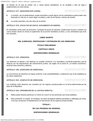 CODIGO CIVIL - Código CC - Bolivia - InfoLeyes - Legislación online
http://bolivia.infoleyes.com/shownorm.php?id=821[12/28/2011 12:31:09 PM]
La división en la cual se omiten uno o varios bienes hereditarios no es anulable y sólo da lugar a
suplementarla con esos bienes.
ARTÍCULO 1277. (RESCISIÓN POR LESIÓN).-
I. La división, aún la testamentaria, puede rescindirse cuando alguno de los coherederos prueba haber sido
lesionado en más de un cuarto según el estado y valor de los bienes a tiempo de hacerla.
II. La acción prescribe a los dos años de la división.
ARTÍCULO 1278. (FACULTAD DE DAR EL SUPLEMENTO EN DINERO).-
El coheredero contra quien se promueve, o prospera la acción de rescisión, puede evitar el juicio o impedir una
nueva división dando en dinero el suplemento de la porción hereditaria al actor y a los coherederos que se le
han asociado.
LIBRO QUINTO
DEL EJERCICIO, PROTECCION Y EXTINCION DE LOS DERECHOS
TITULO PRELIMINAR
CAPITULO UNICO
DISPOSICIONES GENERALES
ARTÍCULO 1279. (PRINCIPIO).-
Los derechos se ejercen y los deberes se cumplen conforme a su naturaleza y contenido específico, que se
deducen por las disposiciones del ordenamiento jurídico, las reglas de la buena fe y el destino económico-
social de esos derechos y deberes.
ARTÍCULO 1280. (CONCURSO DE DERECHOS).-
La concurrencia de derechos se regula conforme a las compatibilidades y prelaciones que la ley establece en
los casos respectivos.
ARTÍCULO 1281. (CONFLICTO DE DERECHOS).-
Los conflictos entre derechos son resueltos por los órganos jurisdiccionales en la forma determinada por las
leyes de la República.
ARTÍCULO 1282. (PROHIBICIÓN DE LA JUSTICIA DIRECTA).-
I. Nadie puede hacerse justicia por sí mismo sin incurrir en las sanciones que la ley establece.
II. Esta prohibición no impide, sin embargo, los actos de legítima defensa permitidos y calificados por la ley,
ni los que conduzcan inmediatamente a la intervención de los órganos jurisdiccionales.
TITULO I
DE LAS PRUEBAS EN GENERAL
DISPOSICIONES GENERALES
 