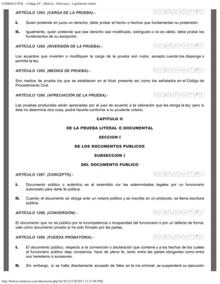 CODIGO CIVIL - Código CC - Bolivia - InfoLeyes - Legislación online
http://bolivia.infoleyes.com/shownorm.php?id=821[12/28/2011 12:31:09 PM]
ARTÍCULO 1283. (CARGA DE LA PRUEBA).-
I. Quien pretende en juicio un derecho, debe probar el hecho o hechos que fundamentan su pretensión.
II. Igualmente, quien pretende que ese derecho sea modificado, extinguido o no es válido, debe probar los
fundamentos de su excepción.
ARTÍCULO 1284. (INVERSIÓN DE LA PRUEBA).-
Los acuerdos que invierten o modifiquen la carga de la prueba son nulos, excepto cuando los disponga o
permita la ley.
ARTÍCULO 1285. (MEDIOS DE PRUEBA).-
Son medios de prueba los que se establecen en el título presente así como los señalados en el Código de
Procedimiento Civil.
ARTÍCULO 1286. (APRECIACIÓN DE LA PRUEBA).-
Las pruebas producidas serán apreciadas por el juez de acuerdo a la valoración que les otorga la ley; pero si
ésta no determina otra cosa, podrá hacerlo conforme a su prudente criterio.
CAPITULO II
DE LA PRUEBA LITERAL O DOCUMENTAL
SECCION I
DE LOS DOCUMENTOS PUBLICOS
SUBSECCION I
DEL DOCUMENTO PUBLICO
ARTÍCULO 1287. (CONCEPTO).-
I. Documento público o auténtico es el extendido cor las solemnidades legales por un funcionario
autorizado para darle fe pública.
II. Cuando el documento se otorga ante un notario público y se inscribe en un protocolo, se llama escritura
pública.
ARTÍCULO 1288. (CONVERSIÓN).-
El documento que no es público por la incompetencia o incapacidad del funcionario o por un defecto de forma,
vale como documento privado si ha sido firmado por las partes.
ARTÍCULO 1289. (FUERZA PROBATORIA).-
I. El documento público, respecto a la convención o declaración que contiene y a los hechos de los cuales
el funcionario público deja constancia, hace de plena fe, tanto entre las partes otorgantes como entre
sus herederos o sucesores.
II. Sin embargo, si se halla directamente acusado de falso en la vía criminal, se suspenderá su ejecución
 