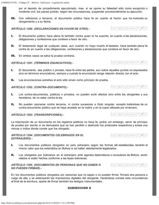 CODIGO CIVIL - Código CC - Bolivia - InfoLeyes - Legislación online
http://bolivia.infoleyes.com/shownorm.php?id=821[12/28/2011 12:31:09 PM]
por el decreto de procedimiento ejecutoriado; mas, si se opone su falsedad sólo como excepción o
incidente civil, los jueces podrán, según las circunstancias, suspender provisionalmente su ejecución.
III. Con referencia a terceros, el documento público hace fe en cuanto al hecho que ha motivado su
otorgamiento y a su fecha.
ARTÍCULO 1290. (DECLARACIONES EN FAVOR DE OTRO).-
I. El documento público hace plena fe también contra quien lo ha suscrito, en cuanto a las declaraciones,
obligaciones y confesiones que contiene a favor de otro.
II. El testamento legal de cualquier clase, aun cuando no haya muerto el testador, hace también plena fe
contra él, en cuanto a las obligaciones, confesiones y declaraciones que contiene en favor de otro.
III. En ambos casos se salva la prueba contraria.
ARTÍCULO 1291. (TÉRMINOS ENUNCIATIVOS).-
I. El documento, sea público o privado, hace fe entre las partes, aun sobre aquellos puntos no expresados
sino en términos enunciativos, siempre y cuando la enunciación tenga relación directa con el acto.
II. Las enunciaciones extrañas al acto sólo sirven como principio de prueba.
ARTÍCULO 1292. (CONTRA-DOCUMENTO).-
I. Los contra-documentos, públicos o privados, no pueden surtir efectos sino entre los otorgantes y sus
herederos, de no estar contra la ley.
II. No pueden oponerse contra terceros, ni contra sucesores a título singular, excepto tratándose de un
contra-documento público que se haya anotado en la matriz y en la copia utilizada por el tercero.
ARTÍCULO 1293. (TRANSCRIPCIONES).-
La trascripción de un documento en los registros públicos no hace fe; podrá, sin embargo, servir de principio
de prueba por escrito si se demuestra que se han perdido o destruido los protocolos respectivos y exista una
minuta o índice donde conste que fue otorgado.
ARTÍCULO 1294. (DOCUMENTOS CELEBRADOS EN EL
EXTRANJERO).-
I. Los documentos públicos otorgados en país extranjero según las formas allí establecidas, tendrán el
mismo valor que los extendidos en Bolivia si se hallan debidamente legalizados.
II. Los otorgados por bolivianos en el extranjero ante agentes diplomáticos o consulares de Bolivia, serán
válidos si están hechos conforme a las leyes bolivianas.
ARTÍCULO 1295. (DOCUMENTOS DE PERSONAS QUE NO SABEN O
NO PUEDEN FIRMAR).-
En los documentos públicos otorgados por personas que no sepan o no puedan firmar, firmará otra persona a
ruego de ella, y se estamparán las impresiones digitales del otorgante, haciéndose constar esta circunstancia
al final de la escritura, aparte de firmar también los testigos instrumentales.
SUBSECCION II
 