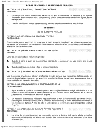 CODIGO CIVIL - Código CC - Bolivia - InfoLeyes - Legislación online
http://bolivia.infoleyes.com/shownorm.php?id=821[12/28/2011 12:31:09 PM]
DE LOS DESPACHOS Y CERTIFICADOS PUBLICOS
ARTÍCULO 1296. (DESPACHOS, TÍTULOS Y CERTIFICADOS
PÚBLICOS).-
I. Los despachos, títulos y certificados expedidos por los representantes del Gobierno y sus agentes
autorizados sobre materias de su competencia y con las correspondientes formalidades legales, hacen
plena prueba.
II. También hacen plena prueba los certificados y extractos expedidos conforme al artículo 1523.
SECCION II
DEL DOCUMENTO PRIVADO
ARTÍCULO 1297. (EFICACIA DEL DOCUMENTO PRIVADO
RECONOCIDO).-
El documento privado reconocido por la persona a quien se opone o declarado por la ley como reconocido,
hace entre los otorgantes y sus herederos y causa-habientes, la misma fe que un documento público respecto
a la verdad de sus declaraciones.
ARTÍCULO 1298. (RECONOCIMIENTO LEGAL DEL DOCUMENTO
PRIVADO).-
La ley da por reconocido un instrumento privado:
1. Cuando la parte a quien se opone rehúsa reconocerlo o comparecer sin justo motivo ante el juez
competente.
2. Cuando negándolo, se declara válido en juicio contradictorio.
ARTÍCULO 1299. (DOCUMENTOS OTORGADOS POR ANALFABETOS).-
Los documentos privados que otorgan analfabetos llevarán siempre sus impresiones digitales puestas en
presencia de dos testigos que sepan leer y escribir y suscriban también al pie, así como la persona que firme a
ruego, requisitos sin los cuales son nulos.
ARTÍCULO 1300. (RECONOCIMIENTO Y COMPROBACIÓN DE LA
LETRA O FIRMA).-
I. Aquel a quien se opone un documento privado, está obligado a confesar o negar formalmente si es de
su letra o firma. Sus herederos pueden declarar que no conocen la firma o letra del autor; en tal caso, el
juez ordenará la comprobación a solicitud de parte.
II. En el caso de personas que no saben o no pueden firmar, se hará el reconocimiento de la firma a ruego,
y el otorgante reconocerá por su parte el contenido del documento y el hecho de haber estampado en él
sus impresiones digitales. A falta de esto, el juez ordenará la comprobación que corresponda a solicitud
de parte.
ARTÍCULO 1301. (FECHA DEL DOCUMENTO PRIVADO RESPECTO A
TERCEROS).-
I. La fecha del documento privado es computable respecto a terceros sólo desde el día en que fue
reconocido o murió alguno de quienes han firmado, o se verificó un hecho que acredite en forma cierta
su anterioridad.
 