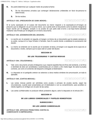 CODIGO CIVIL - Código CC - Bolivia - InfoLeyes - Legislación online
http://bolivia.infoleyes.com/shownorm.php?id=821[12/28/2011 12:31:09 PM]
II. Se podrá determinar por cualquier medio de prueba la fecha:
1. De los documentos privados que contengan declaraciones unilaterales en favor de persona no
determinada.
2. De los recibos.
ARTÍCULO 1302. (PRESUNCIÓN DE SUMA MENOR).-
Si la suma expresada en el cuerpo del documento es menor respecto a la expresada en el margen, se
presume que la obligación es por la suma menor, aun cuando tanto el documento como la adición marginal se
hayan escrito por el obligado, excepto si se prueba de qué parte está el error, o se haya hecho salvedad
mediante nota firmada por el obligado en el mismo documento.
ARTÍCULO 1303. (EXONERACIÓN DEL DEUDOR).-
I. Lo escrito por el acreedor en seguida, al margen o el dorso de un documento que ha estado siempre en
su poder, aunque él no haya firmado ni fechado, hace fe cuando tiende a establecer la exoneración del
deudor.
II. Lo mismo se entiende con lo escrito por el acreedor al dorso, al margen o en seguida de la copia de un
documento o recibo, siempre que la copia esté en poder del deudor.
SECCION III
DE LOS TELEGRAMAS Y CARTAS MISIVAS
ARTÍCULO 1304. (TELEGRAMAS).-
I. Vale como documento privado el telegrama cuyo original expedido lleve la firma del remitente, si la firma
e identidad de éste son acreditadas o autenticadas por un notario u otro medio legal. Se salva la prueba
contraria, así como el contenido del despacho entregado al destinatario.
II. Lo dispuesto en el parágrafo anterior es extensivo a otros medios similares de comunicación, en todo lo
aplicable.
ARTÍCULO 1305. (CARTAS MISIVAS).-
I. Las cartas misivas podrán ser admitidas como prueba o principio de prueba escrita, según las
circunstancias, cuando sean presentadas por el destinatario o con su consentimiento, para acreditar un
interés legítimo en el litigio con el autor de las cartas.
II. Las cartas confidenciales no producen efecto probatorio alguno, salvo lo dispuesto en el artículo 20-I.
SECCION IV
DE LOS LIBROS COMERCIALES Y PAPELES DOMESTICOS
SUBSECCION I
DE LOS LIBROS COMERCIALES
ARTÍCULO 1306. (EFICACIA PROBATORIA CONTRA EL
COMERCIANTE O EMPRESARIO).-
 