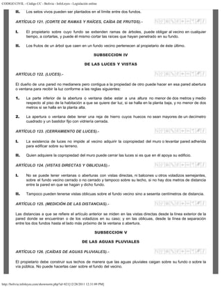 CODIGO CIVIL - Código CC - Bolivia - InfoLeyes - Legislación online
http://bolivia.infoleyes.com/shownorm.php?id=821[12/28/2011 12:31:09 PM]
II. Los setos vivos pueden ser plantados en el límite entre dos fundos.
ARTÍCULO 121. (CORTE DE RAMAS Y RAÍCES, CAÍDA DE FRUTOS).-
I. El propietario sobre cuyo fundo se extienden ramas de árboles, puede obligar al vecino en cualquier
tiempo, a cortarlas, y puede él mismo cortar las raíces que hayan penetrado en su fundo.
II. Los frutos de un árbol que caen en un fundo vecino pertenecen al propietario de éste último.
SUBSECCION IV
DE LAS LUCES Y VISTAS
ARTÍCULO 122. (LUCES).-
El dueño de una pared no medianera pero contigua a la propiedad de otro puede hacer en esa pared abertura
o ventana para recibir la luz conforme a las reglas siguientes:
1. La parte inferior de la abertura o ventana debe estar a una altura no menor de dos metros y medio
respecto al piso de la habitación a que se quiere dar luz, si se halla en la planta baja, y no menor de dos
metros si se halla en la planta alta.
2. La apertura o ventana debe tener una reja de hierro cuyos huecos no sean mayores de un decímetro
cuadrado y un bastidor fijo con vidriería cerrada.
ARTÍCULO 123. (CERRAMIENTO DE LUCES).-
I. La existencia de luces no impide al vecino adquirir la copropiedad del muro o levantar pared adherida
para edificar sobre su terreno.
II. Quien adquiere la copropiedad del muro puede cerrar las luces si es que en él apoya su edificio.
ARTÍCULO 124. (VISTAS DIRECTAS Y OBLICUAS).-
I. No se puede tener ventanas o aberturas con vistas directas, ni balcones u otros voladizos semejantes,
sobre el fundo vecino cerrado o no cerrado y tampoco sobre su techo, si no hay dos metros de distancia
entre la pared en que se hagan y dicho fundo.
II. Tampoco pueden tenerse vistas oblicuas sobre el fundo vecino sino a sesenta centímetros de distancia.
ARTÍCULO 125. (MEDICIÓN DE LAS DISTANCIAS).-
Las distancias a que se refiere el artículo anterior se miden en las vistas directas desde la línea exterior de la
pared donde se encuentran o de los voladizos en su caso; y en las oblicuas, desde la línea de separación
entre los dos fundos hasta el lado más próximo de la ventana o abertura.
SUBSECCION V
DE LAS AGUAS PLUVIALES
ARTÍCULO 126. (CAÍDAS DE AGUAS PLUVIALES).-
El propietario debe construir sus techos de manera que las aguas pluviales caigan sobre su fundo o sobre la
vía pública. No puede hacerlas caer sobre el fundo del vecino.
 