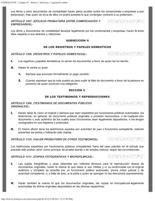 CODIGO CIVIL - Código CC - Bolivia - InfoLeyes - Legislación online
http://bolivia.infoleyes.com/shownorm.php?id=821[12/28/2011 12:31:09 PM]
Los libros y otros documentos de contabilidad hacen plena prueba contra los comerciantes y empresas a que
pertenecen; mas quien se sirva de ellos no podrá quitarles lo que contengan contrario a su pretensión.
ARTÍCULO 1307. (EFICACIA PROBATORIA ENTRE COMERCIANTES Y
EMPRESARIOS).-
Los libros y documentos de contabilidad llevados legalmente por los comerciantes y empresas, hacen fe entre
ellos respecto a sus asientos y relaciones.
SUBSECCION II
DE LOS REGISTROS Y PAPELES DOMESTICOS
ARTÍCULO 1308. (REGISTROS Y PAPELES DOMÉSTICOS).-
I. Los registros y papeles domésticos no sirven de documentos a favor de quien los ha escrito.
II. Hacen fe contra su autor:
1. Siempre que enuncien formalmente un pago recibido.
2. Cuando expresan que la nota puesta es para suplir la falta de documento a favor de la persona en
provecho de quien enuncian una obligación.
SECCION V
DE LOS TESTIMONIOS Y REPRODUCCIONES
ARTÍCULO 1309. (TESTIMONIOS DE DOCUMENTOS PÚBLICOS
ORIGINALES).-
I. Hacen tanta fe como el original y siempre que sean expedidos por funcionarios públicos autorizados, los
testimonios, en general, de documento públicos originales o privados reconocidos, o de cualquier otro
documento o acto auténtico de los cuales esos funcionarios sean legalmente depositarios, o los tengan
consignados en sus registros o protocolos.
II. El mismo efecto tiene los testimonios sacados por autoridad de juez o funcionario competente, estando
presentes las partes o habiendo sido citadas.
ARTÍCULO 1310. (VALOR PROBATORIO DE OTROS TESTIMONIOS).-
Los testimonios expedidos por funcionarios públicos competentes fuera del caso previsto en el artículo que
precede sólo podrán servir como principio de prueba escrita o de simples indicios, según las circunstancias.
ARTÍCULO 1311. (COPIAS FOTOGRÁFICAS Y MICROFILMICAS).-
I. Las copias fotográficas u otras obtenidas por métodos técnicos para la reproducción directa de
documentos originales, harán la misma fe que éstos si son nítidas y si su conformidad con el original
auténtico y completo se acredita por un funcionario público autorizado, previa orden judicial o de
autoridad competente, o, a falta de esto, si la parte a quien se opongan no las desconoce expresamente.
II. Harán también la misma fe que los documentos originales, las copias en micropelícula legalmente
autorizadas de dichos originales depositados en las oficinas respectivas.
 