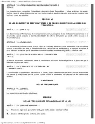 CODIGO CIVIL - Código CC - Bolivia - InfoLeyes - Legislación online
http://bolivia.infoleyes.com/shownorm.php?id=821[12/28/2011 12:31:09 PM]
ARTÍCULO 1312. (REPRODUCCIONES MECÁNICAS DE HECHOS O
COSAS).-
Las reproducciones mecánicas (fotográficas, cinematográficas, fonográficas, y otras análogas) de cosas y
hechos, hacen fe sobre ellos siempre que haya conformidad de aquel contra quien se presentan respecto a los
hechos o cosas reproducidos.
SECCION VI
DE LOS DOCUMENTOS CONFIRMATORIOS Y DE RECONOCIMIENTO DE LA EJECUCION
VOLUNTARIA
ARTÍCULO 1313. (EFICACIA).-
Los documentos confirmatorios y de reconocimiento hacen prueba plena de las declaraciones contenidas en el
documento original, excepto si con la presentación de éste se demuestre que existe error o exceso en el
documento nuevo.
ARTÍCULO 1314. (EXCEPCIÓN).-
Los documentos confirmatorios de un acto contra el cual la ley admite acción de anulabilidad, sólo son válidos
cuando se encuentra en ellos la substancia del acto, las causas de anulabilidad y la intención de reparar el
vicio. Se salva el caso en que el documento confirmatorio tenga suficiente antigüedad, a juicio del juez.
ARTÍCULO 1315. (EJECUCIÓN VOLUNTARIA O CONFIRMACIÓN
TACITA).-
A falta de documento confirmatorio basta el cumplimiento voluntario de la obligación en la época en que la
confirmación podía ser hecha.
ARTÍCULO 1316. (DERECHOS DE TERCEROS EN LAS
CONFIRMACIONES).-
La confirmación o cumplimiento voluntario en la forma y época determinadas por la ley, importa la renuncia a
los medios y excepciones que se podían oponer contra el documento, sin perjuicio de los derechos de
terceros.
CAPITULO III
DE LAS PRESUNCIONES
ARTÍCULO 1317. (CLASES).-
Las presunciones son legales o judiciales.
SECCION I
DE LAS PRESUNCIONES ESTABLECIDAS POR LA LEY
ARTÍCULO 1318. (PRESUNCIÓN LEGAL).-
I. Presunción legal es la que una ley atribuye a ciertos actos o a ciertos hechos.
II. Unas no admiten prueba contraria, tales como:
 