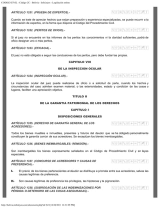 CODIGO CIVIL - Código CC - Bolivia - InfoLeyes - Legislación online
http://bolivia.infoleyes.com/shownorm.php?id=821[12/28/2011 12:31:09 PM]
ARTÍCULO 1331. (PRUEBA DE EXPERTOS).-
Cuando se trate de apreciar hechos que exijan preparación y experiencia especializadas, se puede recurrir a la
información de expertos, en la forma que dispone el Código del Procedimiento Civil.
ARTÍCULO 1332. (PERITOS DE OFICIO).-
Si el juez no encuentra en los informes de los peritos los conocimientos ni la claridad suficientes, podrá de
oficio designar uno o más peritos.
ARTÍCULO 1333. (EFICACIA).-
El juez no está obligado a seguir las conclusiones de los peritos, pero debe fundar las propias.
CAPITULO VIII
DE LA INSPECCION OCULAR
ARTÍCULO 1334. (INSPECCIÓN OCULAR).-
La inspección ocular del juez puede realizarse de oficio o a solicitud de parte, cuando los hechos y
circunstancias del caso admiten examen material, o las exterioridades, estado y condición de las cosas o
lugares, faciliten una apreciación objetiva.
TITULO II
DE LA GARANTIA PATRIMONIAL DE LOS DERECHOS
CAPITULO I
DISPOSICIONES GENERALES
ARTÍCULO 1335. (DERECHO DE GARANTÍA GENERAL DE LOS
ACREEDORES).-
Todos los bienes muebles e inmuebles, presentes y futuros del deudor que se ha obligado personalmente
constituyen la garantía común de sus acreedores. Se exceptúan los bienes inembargables.
ARTÍCULO 1336. (BlENES INEMBARGABLES: REMISIÓN).-
Son inembargables los bienes expresamente señalados en el Código de Procedimiento Civil y en leyes
especiales.
ARTÍCULO 1337. (CONCURSO DE ACREEDORES Y CAUSAS DE
PREFERENCIA).-
I. El precio de los bienes pertenecientes al deudor se distribuye a prorrata entre sus acreedores, salvas las
causas legítimas de preferencia.
II. Son causas legítimas de preferencia los privilegios, las hipotecas y la pignoración.
ARTÍCULO 1338. (SUBROGACIÓN DE LAS INDEMNIZACIONES POR
PÉRDIDA O DETERIORO DE LAS COSAS ASEGURADAS).-
 