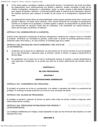 CODIGO CIVIL - Código CC - Bolivia - InfoLeyes - Legislación online
http://bolivia.infoleyes.com/shownorm.php?id=821[12/28/2011 12:31:09 PM]
I. Si las cosas sujetas a privilegios, hipoteca o pignoración perecen o se deterioran, las sumas que deben
los aseguradores como indemnizaciones por pérdida o deterioro, quedan vinculadas al pago de los
créditos privilegiados, hipotecarios o pignoraticios, según su grado, excepto si ellas deban emplearse
para reparar tal pérdida o deterioro. La autoridad judicial puede, a instancia de los interesados, disponer
las medidas oportunas para asegurar el empleo de las sumas en la reintegración o reparación de la
cosa.
II. Los aseguradores quedan libres de responsabilidades cuando paguen pasados treinta días a contar de la
pérdida o deterioro, sin haber hecho oposición. Pero cuando los bienes son inmuebles con gravámenes
inscritos en el registro de la propiedad, o muebles sujetos a registro, los aseguradores no quedan libres
sino transcurridos sin oposición treinta días de notificados, a los acreedores con crédito inscritos, el
hecho que dio lugar a la pérdida o al deterioro.
ARTÍCULO 1339. (DISMINUCIÓN DE LA GARANTÍA).-
Cuando el bien pignorado o hipotecado se destruye, desaparezca o deteriore por cualquier causa no imputable
al acreedor, tomándose así incompleta la garantía, puede pedir al deudor le constituya garantías nuevas y
suficientes sobre otros bienes y, en caso contrario, el inmediato pago de su crédito.
ARTÍCULO 1340. (NULIDAD DEL PACTO COMISORIO Y DEL PACTO DE
LA VÍA EXPEDITA).-
I. Cualquiera sea la época de su celebración, es nulo el pacto por el cual se conviene en que la propiedad
de la cosa hipotecada o pignorada pase al acreedor cuando el deudor no pague su deuda dentro el
término fijado.
II. Es igualmente nulo el pacto por el cual el constituyente autoriza al acreedor a vender directamente la
cosa pignorada o hipotecada. Si se prueba que éste fue el motivo determinante del contrato, éste es
nulo.
CAPITULO II
DE LOS PRIVILEGIOS
SECCION I
DISPOSICIONES GENERALES
ARTÍCULO 1341. (FUNDAMENTO DEL PRIVILEGIO).-
El privilegio se acuerda por la ley en consideración a la calidad y naturaleza del crédito. La constitución del
privilegio, sin embargo se puede subordinar por la ley a lo que convengan las partes.
ARTÍCULO 1342. (CLASES DE PRIVILEGIOS).-
El privilegio es general o especial. El primero se ejerce sobre todos los bienes muebles; el segundo, sobre
determinados bienes muebles.
ARTÍCULO 1343. (PRIVILEGIOS ESTABLECIDOS POR CÓDIGOS Y
LEYES ESPECIALES).-
Los privilegios establecidos por Códigos y leyes especiales se rigen por las normas de este Capítulo si no está
dispuesta otra cosa.
SECCION II
 