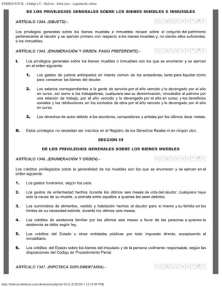 CODIGO CIVIL - Código CC - Bolivia - InfoLeyes - Legislación online
http://bolivia.infoleyes.com/shownorm.php?id=821[12/28/2011 12:31:09 PM]
DE LOS PRIVILEGIOS GENERALES SOBRE LOS BIENES MUEBLES E INMUEBLES
ARTÍCULO 1344. (OBJETO).-
Los privilegios generales sobre los bienes muebles e inmuebles recaen sobre el conjunto del patrimonio
perteneciente al deudor y se ejercen primero con respecto a los bienes muebles y, no siendo ellos suficientes,
a los inmuebles.
ARTÍCULO 1345. (ENUMERACIÓN Y ORDEN. PAGO PREFERENTE).-
I. Los privilegios generales sobre los bienes muebles o inmuebles son los que se enumeran y se ejercen
en el orden siguiente:
1. Los gastos de justicia anticipados en interés común de los acreedores, tanto para liquidar como
para conservar los bienes del deudor.
2. Los salarios correspondientes a la gente de servicio por el año vencido y lo devengado por el año
en curso, así como a los trabajadores, cualquiera sea su denominación, vinculados al patrono por
una relación de trabajo, por el año vencido y lo devengado por el año en curso; y los beneficios
sociales y las retribuciones en los contratos de obra por el año vencido y lo devengado por el año
en curso.
3. Los derechos de autor debido a los escritores, compositores y artistas por los últimos doce meses.
II. Estos privilegios no necesitan ser inscritos en el Registro de los Derechos Reales ni en ningún otro.
SECCION III
DE LOS PRIVILEGIOS GENERALES SOBRE LOS BIENES MUEBLES
ARTÍCULO 1346. (ENUMERACIÓN Y ORDEN).-
Los créditos privilegiados sobre la generalidad de los muebles son los que se enumeran y se ejercen en el
orden siguiente:
1. Los gastos funerarios, según los usos.
2. Los gastos de enfermedad hechos durante los últimos seis meses de vida del deudor, cualquiera haya
sido la causa de su muerte, a prorrata entre aquellos a quienes les sean debidos.
3. Los suministros de alimentos, vestido y habitación hechos al deudor para sí mismo y su familia en los
límites de su necesidad estricta, durante los últimos seis meses.
4. Los créditos de asistencia familiar por los últimos seis meses a favor de las personas a quienes la
asistencia se deba según ley.
5. Los créditos del Estado u otras entidades públicas por todo impuesto directo, exceptuando el
inmobiliario.
6. Los créditos del Estado sobre los bienes del imputado y de la persona civilmente responsable, según las
disposiciones del Código de Procedimiento Penal.
ARTÍCULO 1347. (HIPOTECA SUPLEMENTARIA).-
 