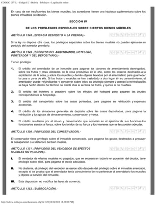CODIGO CIVIL - Código CC - Bolivia - InfoLeyes - Legislación online
http://bolivia.infoleyes.com/shownorm.php?id=821[12/28/2011 12:31:09 PM]
En caso de ser insuficientes los bienes muebles, los acreedores tienen una hipoteca suplementaria sobre los
bienes inmuebles del deudor.
SECCION IV
DE LOS PRIVILEGIOS ESPECIALES SOBRE CIERTOS BIENES MUEBLES
ARTÍCULO 1348. (EFICACIA RESPECTO A LA PRENDA).-
Si la ley no dispone otra cosa, los privilegios especiales sobre los bienes muebles no puedan ejercerse en
perjuicio del acreedor prendario.
ARTÍCULO 1349. (CRÉDITOS DEL ARRENDADOR, HOTELERO,
PORTEADOR Y DEL DEPOSITARIO).-
Tienen privilegio:
1. El crédito del arrendador de un inmueble para pagarse los cánones de arrendamiento devengados,
sobre los frutos y otras utilidades de la cosa productiva en el año, sobre los enseres destinados a la
explotación de la cosa, y sobre los muebles y demás objetos llevados por el arrendatario para guarnecer
la casa o parte de ella. Si los frutos o muebles se han trasladado a otro lugar sin su consentimiento, el
arrendador puede reivindicarlos y conservar sobre ellos su privilegio siempre y cuando la reivindicación
se haya hecho dentro del término de treinta días si se trata de frutos, y quince si de muebles.
2. El crédito del hotelero o posadero sobre los efectos del huésped para pagarse las deudas
correspondientes al hospedaje.
3. El crédito del transportista sobre las cosas porteadas, para pagarse su retribución y expensas
accesorias.
4. El crédito de los almacenes generales de depósito sobre las cosas depositadas, para pagarse la
retribución y los gastos de almacenamiento, conservación y venta.
5. El crédito resultante por el abuso y prevaricación que cometan en el ejercicio de sus funciones los
funcionarios sujetos a fianza, sobre los fondos de su fianza y los intereses que se les pueden adeudar.
ARTÍCULO 1350. (PRIVILEGIO DEL CONSERVADOR).-
El conservador tiene privilegio sobre el inmueble conservado, para pagarse los gastos destinados a precaver
la desaparición o el deterioro del bien mueble.
ARTÍCULO 1351. (PRIVILEGIO DEL VENDEDOR DE EFECTOS
MUEBLES NO PAGADOS).-
I. El vendedor de efectos muebles no pagados, que se encuentran todavía en posesión del deudor, tiene
privilegio sobre ellos, para pagarse el precio adeudado.
II. No obstante, el privilegio del vendedor se ejerce sólo después del privilegio sobre el inmueble arrendado,
excepto si se prueba que el arrendador tenía conocimiento de no pertenecer al arrendatario los muebles
y objetos al servicio del inmueble.
III. Esta disposición no modifica las leyes de comercio.
ARTÍCULO 1352. (SUBROGACIÓN).-
 