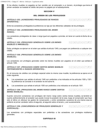 CODIGO CIVIL - Código CC - Bolivia - InfoLeyes - Legislación online
http://bolivia.infoleyes.com/shownorm.php?id=821[12/28/2011 12:31:09 PM]
Si los efectos muebles no pagados se han vendido por el comprador a un tercero, el privilegio que tenía el
primer vendedor se traslada al crédito del precio no pagado por el sobadquiriente.
SECCION V
DEL ORDEN DE LOS PRIVILEGIOS
ARTÍCULO 1353. (ACREEDORES PRIVILEGIADOS DE RANGOS
DIFERENTES).-
Entre los acreedores privilegiados la preferencia se rige por las diferentes calidades de los privilegios.
ARTÍCULO 1354. (ACREEDORES PRIVILEGIADOS DEL MISMO
RANGO).-
Los acreedores privilegiados de clase o rango igual son pagados a prorrata, sin tener en cuenta la fecha de su
crédito.
ARTÍCULO 1355. (PRIVILEGIOS GENERALES SOBRE LOS BIENES
MUEBLES E INMUEBLES).-
Estos privilegios se ejercen en el orden que señala el artículo 1345 y se pagan con preferencia a cualquier otro
crédito.
ARTÍCULO 1356. (PRIVILEGIOS GENERALES SOBRE LOS BIENES
MUEBLES).-
Los acreedores con privilegios generales sobre los bienes muebles son pagados en el orden que señala el
artículo 1346.
ARTÍCULO 1357. (PRIVILEGIOS SOBRE CIERTOS BIENES MUEBLES
PERTENECIENTES A RANGOS DIFERENTES).-
En el concurso de créditos con privilegio especial sobre la misma cosa mueble, la preferencia se ejerce en el
orden siguiente:
1. Los acreedores que señala el artículo 1349 son preferidos a los indicados en los artículos 1350 y 1351;
la preferencia se concede si el acreedor es de buena fe.
2. Los acreedores que señala el artículo 1350 son preferidos a los indicados en el artículo 1351.
ARTÍCULO 1358. (PRIVILEGIOS DEL MISMO RANGO SOBRE CIERTOS
BIENES MUEBLES).-
Cuando concurren acreedores con privilegios del mismo rango sobre ciertos bienes muebles, se tendrán en
cuenta preferentemente al acreedor que pueda invocar la posesión de la cosa, luego al conservador que haya
sido el último en efectuar los gastos de conservación, y entre vendedores sucesivos de una misma cosa se
preferirá al primer vendedor sobre el segundo, al segundo sobre el tercero, y así sucesivamente.
ARTÍCULO 1359. (CONCURRENCIA DE PRIVILEGIOS GENERALES Y
ESPECIALES).-
Los acreedores con privilegios especiales son preferidos a los acreedores con privilegios mobiliarios
generales.
CAPITULO III
 