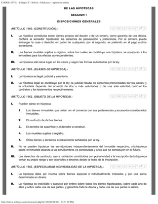 CODIGO CIVIL - Código CC - Bolivia - InfoLeyes - Legislación online
http://bolivia.infoleyes.com/shownorm.php?id=821[12/28/2011 12:31:09 PM]
DE LAS HIPOTECAS
SECCION I
DISPOSICIONES GENERALES
ARTÍCULO 1360. (CONSTITUCIÓN).-
I. La hipoteca constituida sobre bienes propios del deudor o de un tercero, como garantía de una deuda,
confiere al acreedor hipotecario los derechos de persecución y preferencia. Por el primero, puede
embargar la cosa o derecho en poder de cualquiera; por el segundo, es preferido en el pago a otros
acreedores.
II. Los bienes muebles sujetos a registro, sobre los cuales se constituye una hipoteca, se equiparan a los
inmuebles para los efectos correspondientes.
III. La hipoteca sólo tiene lugar en los casos y según las formas autorizadas por la ley.
ARTÍCULO 1361. (CLASES DE HIPOTECA).-
I. La hipoteca es legal, judicial y voluntaria.
II. La hipoteca legal se constituye por la ley; la judicial resulta de sentencia pronunciadas por los jueces; y
la voluntaria depende del acuerdo de dos o más voluntades o de una sola voluntad, como en los
contratos o los testamentos respectivamente.
ARTÍCULO 1362. (OBJETO DE LA HIPOTECA).-
I. Pueden darse en hipoteca:
1. Los bienes inmuebles que están en el comercio con sus pertenencias y accesorios considerados
inmuebles.
2. El usufructo de dichos bienes.
3. El derecho de superficie y el derecho a construir.
4. Los muebles sujetos a registro.
5. Otros bienes y derechos expresamente señalados por la ley.
II. No se pueden hipotecar las servidumbres independientemente del inmueble respectivo, y la hipoteca
sobre el inmueble alcanza a las servidumbres ya constituidas y a las que se constituyen en el futuro.
III. Los derechos de usufructo, uso y habitación constituidos con posterioridad a la inscripción de la hipoteca
toman su propio rango y son oponibles a terceros desde la fecha de la inscripción.
ARTÍCULO 1363. (ESPECIALIDAD INDIVISIBILIDAD DE LA HIPOTECA).-
I. La hipoteca debe ser inscrita sobre bienes especial e individualmente indicados y por una suma
determinada en dinero.
II. La hipoteca es indivisible y subsiste por entero sobre todos los bienes hipotecados, sobre cada uno de
ellos y sobre cada una de sus partes, y garantiza toda la deuda y cada una de sus partes o saldos.
 