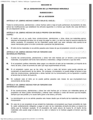 CODIGO CIVIL - Código CC - Bolivia - InfoLeyes - Legislación online
http://bolivia.infoleyes.com/shownorm.php?id=821[12/28/2011 12:31:09 PM]
SECCION III
DE LA ADQUISICION DE LA PROPIEDAD INMUEBLE
SUBSECCION I
DE LA ACCESION
ARTÍCULO 127. (OBRAS HECHAS SOBRE O BAJO EL SUELO).-
Todas la construcciones, plantaciones u obras hechas sobre o bajo el suelo pertenecen al propietario de éste,
salvas las modificaciones que establecen los artículos siguientes o a menos que resulte otra cosa del título o
de una disposición de ley.
ARTÍCULO 128. (OBRAS HECHAS EN SUELO PROPIO CON MATERIAL
AJENO).-
I. El dueño que en su suelo hace construcciones, plantaciones u otras obras con materiales ajenos,
adquiere la propiedad de éstos con el cargo de pagar su valor; y si obró de mala fe resarcirá además los
daños causados. El propietario de los materiales puede pedir que sean retirados sólo cuando no se
cause menoscabo grave a la obra construida o perezcan las plantaciones.
II. El retiro de los materiales no se admite pasados seis meses de que el propietario conoció su empleo
ARTÍCULO 129. (OBRAS HECHAS POR UN TERCERO CON
MATERIALES PROPIOS).-
I. Cuando las construcciones, plantaciones u obras han sido hechas por un tercero y con sus propios
materiales, el propietario del fundo tiene derecho a retenerlas u obligar al tercero a que las retire.
II. Si el propietario prefiere retenerlas debe pagar a su elección el valor de los materiales y el importe de la
mano de obra, o bien el aumento de valor que haya experimentado el fundo.
III. Si el propietario quiere que se las retire, se hará a costa del tercero quien puede, además, ser
condenado al resarcimiento de los daños. Sin embargo, el propietario no puede obligar al tercero a que
retire las construcciones, plantaciones u obras hechas con su conocimiento y sin su oposición o cuando
el tercero las ha hecho de buena fe.
IV. En cualquier caso el retiro ya no puede pedirse pasados seis meses de que el propietario tuvo
conocimiento de las obras.
ARTÍCULO 130. (OBRAS HECHAS POR UN TERCERO CON
MATERIALES AJENOS).-
I. Si las construcciones, plantaciones u obras han sido hechas por un tercero con materiales ajenos, el
propietario de éstos puede reivindicarlos y obtener sean retirados a costa del tercero que los empleó,
siempre que sea posible y no cause daño grave a las obras y al fundo.
II. La reivindicación ya no se admite pasados seis meses desde que el dueño de los materiales conoció la
incorporación.
III. En caso de no ser propietario el que empleó los materiales y el propietario que hayan procedido de mala
fe, están solidariamente obligados a pagar el valor de los materiales al dueño de éstos y a resarcir los
daños que le hubiesen causado. Si el propietario del suelo estuvo de buena fe, el dueño de los
materiales sólo puede exigir el abono de su valor si todavía no lo hubiese pagado al tercero que los
empleó.
 