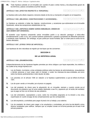 CODIGO CIVIL - Código CC - Bolivia - InfoLeyes - Legislación online
http://bolivia.infoleyes.com/shownorm.php?id=821[12/28/2011 12:31:09 PM]
III. Toda hipoteca subsiste en el inmueble aún cuando él pase a otras manos, y los adquirentes gozan de
los términos y plazos concedidos al primer deudor.
ARTÍCULO 1364. (EFECTOS RESPECTO A TERCEROS).-
La hipoteca sólo surte efecto respecto a terceros desde el día de su inscripción el registro en el respectivo.
ARTÍCULO 1365. (MEJORAS. CONSTRUCCIONES Y ACCESIONES).-
La hipoteca se extiende a todas las mejoras, construcciones y accesiones que sobrevienen en el inmueble
hipotecado, salvas las excepciones establecidas por ley.
ARTÍCULO 1366. (HIPOTECA SOBRE VARIOS INMUEBLES; ORDEN EN
QUE DEBEN SER VENDIDOS).-
El acreedor cuya hipoteca comprende varios inmuebles podrá a su elección perseguir a todos ellos
simultáneamente o sólo a uno, aún cuando hubieran pertenecido o pasado a propiedad de diferentes personas
o existieran otras hipotecas. Sin embargo, el juez podrá por causa fundada, fijar un orden para la venta de los
bienes afectados.
ARTÍCULO 1367. (OTROS TIPOS DE HIPOTECA).-
Las hipotecas de otra naturaleza se regirán por las leyes que les conciernen.
SECCION II
DE LA HIPOTECA LEGAL
ARTÍCULO 1368. (ENUMERACIÓN).-
Independientemente de las hipotecas legales previstas por otros códigos o por leyes especiales, los créditos a
los cuales la ley otorga hipoteca son:
1. Los de Estado, municipios y otras entidades públicas sobre los bienes de administradores, recaudadores
y demás personas a cuyo cargo está el manejar o cuidar los intereses de esas entidades, así como
sobre los bienes pertenecientes a todo deudor de ellas.
2. Los previstos en el artículo 1346 en relación a la hipoteca suplementaria a que se refiere el artículo
1347.
3. Los de quien vende un inmueble, por el precio no pagado.
4. Los del prestador de dinero para la adquisición de un inmueble, siempre y cuando conste por el
documento de préstamo que la suma estaba destinada a ese fin y aparezca por el recibo del vendedor
que el pago se hizo con el dinero de ese préstamo.
5. Los del coheredero, copropietario y socio, sobre los inmuebles asignados en la división a los otros
copartícipes en cuanto al pago de las compensaciones que les corresponden.
6. Los del arquitecto y contratista para pagar el precio de su trabajo y sus salarios.
7. Los de prestador de dinero para pagar a los arquitectos y contratistas, así como los del albañil y otros
obreros empleados para edificar, siempre que su empleo conste en la forma prevista por el caso 4 del
artículo presente.
 
