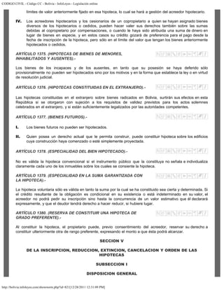 CODIGO CIVIL - Código CC - Bolivia - InfoLeyes - Legislación online
http://bolivia.infoleyes.com/shownorm.php?id=821[12/28/2011 12:31:09 PM]
límites de valor anteriormente fijado en esa hipoteca, lo cual se hará a gestión del acreedor hipotecario.
IV. Los acreedores hipotecarios y los cesionarios de un copropietario a quien se hayan asignado bienes
diversos de los hipotecarios o cedidos, pueden hacer valer sus derechos también sobre las sumas
debidas al copropietario por compensaciones, o cuando le haya sido atribuida una suma de dinero en
lugar de bienes en especie, y en estos casos su crédito gozará de preferencia para el pago desde la
fecha de inscripción de la hipoteca, pero sólo en el límite del valor que tengan los bienes anteriormente
hipotecados o cedidos.
ARTÍCULO 1375. (HIPOTECAS DE BIENES DE MENORES,
INHABILITADOS Y AUSENTES).-
Los bienes de los incapaces y de los ausentes, en tanto que su posesión se haya deferido sólo
provisionalmente no pueden ser hipotecados sino por los motivos y en la forma que establece la ley o en virtud
de resolución judicial.
ARTÍCULO 1376. (HIPOTECAS CONSTITUIDAS EN EL EXTRANJERO).-
Las hipotecas constituidas en el extranjero sobre bienes radicados en Bolivia, surtirán sus efectos en esta
República si se otorgaron con sujeción a los requisitos de validez previstos para los actos solemnes
celebrados en el extranjero, y si están suficientemente legalizados por las autoridades competentes.
ARTÍCULO 1377. (BIENES FUTUROS).-
I. Los bienes futuros no pueden ser hipotecados.
II. Quien posea un derecho actual que le permita construir, puede constituir hipoteca sobre los edificios
cuya construcción haya comenzado o esté simplemente proyectada.
ARTÍCULO 1378. (ESPECIALIDAD DEL BIEN HIPOTECADO).-
No es válida la hipoteca convencional si el instrumento público que la constituya no señala e individualiza
claramente cada uno de los inmuebles sobre los cuales se consiente la hipoteca.
ARTÍCULO 1379. (ESPECIALIDAD EN LA SUMA GARANTIZADA CON
LA HIPOTECA).-
La hipoteca voluntaria sólo es válida en tanto la suma por la cual se ha constituido sea cierta y determinada. Si
el crédito resultante de la obligación es condicional en su existencia o está indeterminado en su valor, el
acreedor no podrá pedir su inscripción sino hasta la concurrencia de un valor estimativo que él declarará
expresamente, y que el deudor tendrá derecho a hacer reducir, si hubiere lugar.
ARTÍCULO 1380. (RESERVA DE CONSTITUIR UNA HIPOTECA DE
GRADO PREFERENTE).-
Al constituir la hipoteca, el propietario puede, previo consentimiento del acreedor, reservar su derecho a
constituir ulteriormente otra de rango preferente, expresando el monto a que ésta podrá alcanzar.
SECCION V
DE LA INSCRIPCION, REDUCCION, EXTINCION, CANCELACION Y ORDEN DE LAS
HIPOTECAS
SUBSECCION I
DISPOSICION GENERAL
 