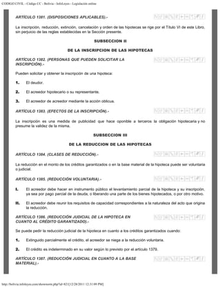CODIGO CIVIL - Código CC - Bolivia - InfoLeyes - Legislación online
http://bolivia.infoleyes.com/shownorm.php?id=821[12/28/2011 12:31:09 PM]
ARTÍCULO 1381. (DISPOSICIONES APLICABLES).-
La inscripción, reducción, extinción, cancelación y orden de las hipotecas se rige por el Título VI de este Libro,
sin perjuicio de las reglas establecidas en la Sección presente.
SUBSECCION II
DE LA INSCRIPCION DE LAS HIPOTECAS
ARTÍCULO 1382. (PERSONAS QUE PUEDEN SOLICITAR LA
INSCRIPCIÓN).-
Pueden solicitar y obtener la inscripción de una hipoteca:
1. El deudor.
2. El acreedor hipotecario o su representante.
3. El acreedor de acreedor mediante la acción oblicua.
ARTÍCULO 1383. (EFECTOS DE LA lNSCRIPClÓN).-
La inscripción es una medida de publicidad que hace oponible a terceros la obligación hipotecaria y no
presume la validez de la misma.
SUBSECCION III
DE LA REDUCCION DE LAS HIPOTECAS
ARTÍCULO 1384. (CLASES DE REDUCCIÓN).-
La reducción en el monto de los créditos garantizados o en la base material de la hipoteca puede ser voluntaria
o judicial.
ARTÍCULO 1385. (REDUCCIÓN VOLUNTARIA).-
I. El acreedor debe hacer en instrumento público el levantamiento parcial de la hipoteca y su inscripción,
ya sea por pago parcial de la deuda, o liberando una parte de los bienes hipotecados, o por otro motivo.
II. El acreedor debe reunir los requisitos de capacidad correspondientes a la naturaleza del acto que origina
la reducción.
ARTÍCULO 1386. (REDUCCIÓN JUDICIAL DE LA HIPOTECA EN
CUANTO AL CRÉDITO GARANTIZADO).-
Se puede pedir la reducción judicial de la hipoteca en cuanto a los créditos garantizados cuando:
1. Extinguido parcialmente el crédito, el acreedor se niega a la reducción voluntaria.
2. El crédito es indeterminado en su valor según lo previsto por el artículo 1379.
ARTÍCULO 1387. (REDUCCIÓN JUDICIAL EN CUANTO A LA BASE
MATERIAL).-
 