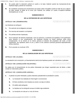 CODIGO CIVIL - Código CC - Bolivia - InfoLeyes - Legislación online
http://bolivia.infoleyes.com/shownorm.php?id=821[12/28/2011 12:31:09 PM]
I. Se puede pedir la reducción judicial en cuanto a la base material cuando las inscripciones de las
hipotecas legal y judicial son excesivas.
II. Se consideran excesivas las inscripciones que pesan sobre inmuebles cuando el valor de uno o alguno
de ellos excede al doble de la suma que importan los créditos en cuanto al capital e intereses
devengados por un año.
SUBSECCION IV
DE LA EXTINCION DE LAS HIPOTECAS
ARTÍCULO 1388. (ENUMERACIÓN).-
Las hipotecas se extinguen:
1. Por extinción de la obligación principal.
2. Por renuncia del acreedor a la hipoteca.
3. Por pérdida del bien hipotecado.
4. Por la extinción del derecho hipotecado, como el usufructo y el derecho de superficie. Si el superficiario
tiene derecho a una compensación, las hipotecas inscritas se hacen efectivas sobre dicha
compensación. Si se reúnen en la misma persona el derecho del propietario del suelo y el del
superficiario, las hipotecas sobre el uno y sobre el otro derecho continúan gravando separadamente
ambos derechos.
5. Por lo previsto en el artículo 1479.
SUBSECCION V
DE LA CANCELACION DE LAS HIPOTECAS
ARTÍCULO 1389. (CLASES).-
La cancelación de la inscripción y el levantamiento total de las hipotecas pueden ser voluntarios o judiciales.
ARTÍCULO 1390. (CANCELACIÓN VOLUNTARIA).-
Se realiza por el consentimiento de las partes interesadas que tengan capacidad para tal efecto, y debe
constar en instrumento público.
ARTÍCULO 1391. (CANCELACIÓN JUDICIAL).-
I. A petición de parte interesada, puede ordenarse judicialmente la cancelación cuando:
1. La inscripción fue realizada sin título legal ni convencional.
2. El título constitutivo de la hipoteca se anula o se deja sin efecto.
3. El crédito está extinguido.
4. La hipoteca se ha extinguido aunque el crédito siga existiendo.
5. La inscripción es nula por un vicio de forma.
 