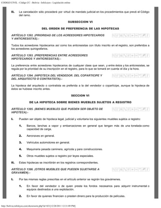 CODIGO CIVIL - Código CC - Bolivia - InfoLeyes - Legislación online
http://bolivia.infoleyes.com/shownorm.php?id=821[12/28/2011 12:31:09 PM]
II. La cancelación sólo procederá por virtud de mandato judicial en los procedimientos que prevé el Código
del ramo.
SUBSECCION VI
DEL ORDEN DE PREFERENCIA DE LAS HIPOTECAS
ARTÍCULO 1392. (PRIORIDAD DE LOS ACREEDORES HIPOTECARIOS
Y ANTICRESISTAS).-
Todos los acreedores hipotecarios así como los anticresistas con título inscrito en el registro, son preferidos a
los acreedores quirografarios.
ARTÍCULO 1393. (PREFERENCIAS ENTRE ACREEDORES
HIPOTECARIOS Y ANTICRESISTAS).-
La preferencia entre acreedores hipotecarios de cualquier clase que sean, y entre éstos y los anticresistas, se
regula por la prioridad de su inscripción en el registro, para lo que se tomará en cuenta el día y la hora.
ARTÍCULO 1394. (HIPOTECA DEL VENDEDOR. DEL COPARTICIPE Y
DEL ARQUITECTO O CONTRATISTA).-
La hipoteca del arquitecto o contratista es preferida a la del vendedor o copartícipe, aunque la hipoteca de
éstos se hubiese inscrito antes.
SECCION VI
DE LA HIPOTECA SOBRE BIENES MUEBLES SUJETOS A REGISTRO
ARTÍCULO 1395. (BIENES MUEBLES QUE PUEDEN SER OBJETO DE
HIPOTECA).-
I. Pueden ser objeto de hipoteca legal, judicial y voluntaria los siguientes muebles sujetos a registro:
1. Barcos, lanchas a vapor y embarcaciones en general que tengan más de una tonelada como
capacidad de carga.
2. Aeronaves en general.
3. Vehículos automotores en general.
4. Maquinaria pesada caminera, agrícola y para construcciones.
5. Otros muebles sujetos a registro por leyes especiales.
II. Estas hipotecas se inscribirán en los registros correspondientes.
ARTÍCULO 1396. (OTROS MUEBLES QUE PUEDEN SUJETARSE A
GRAVAMEN).-
I. Por las mismas reglas prescritas en el artículo anterior se regirán los gravámenes.
1. En favor del vendedor o de quien preste los fondos necesarios para adquirir instrumental o
equipos destinados a una explotación.
2. En favor de quienes financien o presten dinero para la producción de películas.
 
