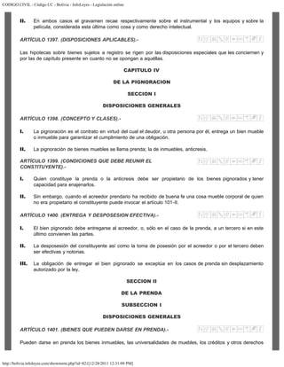 CODIGO CIVIL - Código CC - Bolivia - InfoLeyes - Legislación online
http://bolivia.infoleyes.com/shownorm.php?id=821[12/28/2011 12:31:09 PM]
II. En ambos casos el gravamen recae respectivamente sobre el instrumental y los equipos y sobre la
película, considerada esta última como cosa y como derecho intelectual.
ARTÍCULO 1397. (DISPOSICIONES APLICABLES).-
Las hipotecas sobre bienes sujetos a registro se rigen por las disposiciones especiales que les conciernen y
por las de capítulo presente en cuanto no se opongan a aquéllas.
CAPITULO IV
DE LA PIGNORACION
SECCION I
DISPOSICIONES GENERALES
ARTÍCULO 1398. (CONCEPTO Y CLASES).-
I. La pignoración es el contrato en virtud del cual el deudor, u otra persona por él, entrega un bien mueble
o inmueble para garantizar el cumplimiento de una obligación.
II. La pignoración de bienes muebles se llama prenda; la de inmuebles, anticresis.
ARTÍCULO 1399. (CONDICIONES QUE DEBE REUNIR EL
CONSTITUYENTE).-
I. Quien constituye la prenda o la anticresis debe ser propietario de los bienes pignorados y tener
capacidad para enajenarlos.
II. Sin embargo, cuando el acreedor prendario ha recibido de buena fe una cosa mueble corporal de quien
no era propietario el constituyente puede invocar el artículo 101-II.
ARTÍCULO 1400. (ENTREGA Y DESPOSESION EFECTIVA).-
I. El bien pignorado debe entregarse al acreedor, o, sólo en el caso de la prenda, a un tercero si en este
último convienen las partes.
II. La desposesión del constituyente así como la toma de posesión por el acreedor o por el tercero deben
ser efectivas y notorias.
III. La obligación de entregar el bien pignorado se exceptúa en los casos de prenda sin desplazamiento
autorizado por la ley.
SECCION II
DE LA PRENDA
SUBSECCION I
DISPOSICIONES GENERALES
ARTÍCULO 1401. (BIENES QUE PUEDEN DARSE EN PRENDA).-
Pueden darse en prenda los bienes inmuebles, las universalidades de muebles, los créditos y otros derechos
 