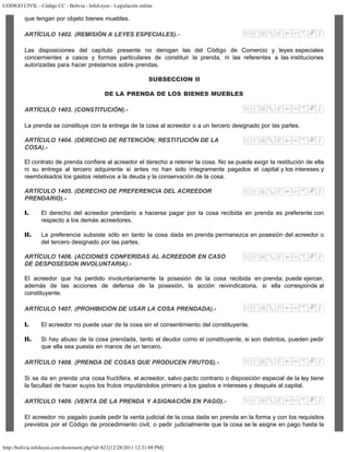 CODIGO CIVIL - Código CC - Bolivia - InfoLeyes - Legislación online
http://bolivia.infoleyes.com/shownorm.php?id=821[12/28/2011 12:31:09 PM]
que tengan por objeto bienes muebles.
ARTÍCULO 1402. (REMISIÓN A LEYES ESPECIALES).-
Las disposiciones del capítulo presente no derogan las del Código de Comercio y leyes especiales
concernientes a casos y formas particulares de constituir la prenda, ni las referentes a las instituciones
autorizadas para hacer préstamos sobre prendas.
SUBSECCION II
DE LA PRENDA DE LOS BIENES MUEBLES
ARTÍCULO 1403. (CONSTITUCIÓN).-
La prenda se constituye con la entrega de la cosa al acreedor o a un tercero designado por las partes.
ARTÍCULO 1404. (DERECHO DE RETENCIÓN; RESTITUCIÓN DE LA
COSA).-
El contrato de prenda confiere al acreedor el derecho a retener la cosa. No se puede exigir la restitución de ella
ni su entrega al tercero adquirente si antes no han sido íntegramente pagados el capital y los intereses y
reembolsados los gastos relativos a la deuda y la conservación de la cosa.
ARTÍCULO 1405. (DERECHO DE PREFERENCIA DEL ACREEDOR
PRENDARIO).-
I. El derecho del acreedor prendario a hacerse pagar por la cosa recibida en prenda es preferente con
respecto a los demás acreedores.
II. La preferencia subsiste sólo en tanto la cosa dada en prenda permanezca en posesión del acreedor o
del tercero designado por las partes.
ARTÍCULO 1406. (ACCIONES CONFERIDAS AL ACREEDOR EN CASO
DE DESPOSESION INVOLUNTARIA).-
El acreedor que ha perdido involuntariamente la posesión de la cosa recibida en prenda, puede ejercer,
además de las acciones de defensa de la posesión, la acción reivindicatoria, si ella corresponde al
constituyente.
ARTÍCULO 1407. (PROHIBICIÓN DE USAR LA COSA PRENDADA).-
I. El acreedor no puede usar de la cosa sin el consentimiento del constituyente.
II. Si hay abuso de la cosa prendada, tanto el deudor como el constituyente, si son distintos, pueden pedir
que ella sea puesta en manos de un tercero.
ARTÍCULO 1408. (PRENDA DE COSAS QUE PRODUCEN FRUTOS).-
Si se da en prenda una cosa fructífera, el acreedor, salvo pacto contrario o disposición especial de la ley tiene
la facultad de hacer suyos los frutos imputándolos primero a los gastos e intereses y después al capital.
ARTÍCULO 1409. (VENTA DE LA PRENDA Y ASIGNACIÓN EN PAGO).-
El acreedor no pagado puede pedir la venta judicial de la cosa dada en prenda en la forma y con los requisitos
previstos por el Código de procedimiento civil, o pedir judicialmente que la cosa se le asigne en pago hasta la
 