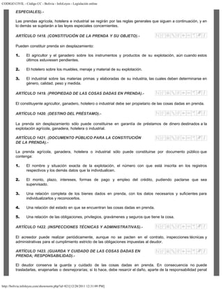 CODIGO CIVIL - Código CC - Bolivia - InfoLeyes - Legislación online
http://bolivia.infoleyes.com/shownorm.php?id=821[12/28/2011 12:31:09 PM]
ESPECIALES).-
Las prendas agrícola, hotelera e industrial se regirán por las reglas generales que siguen a continuación, y en
lo demás se sujetarán a las leyes especiales concernientes.
ARTÍCULO 1418. (CONSTITUCIÓN DE LA PRENDA Y SU OBJETO).-
Pueden constituir prenda sin desplazamiento:
1. El agricultor y el ganadero sobre los instrumentos y productos de su explotación, aún cuando estos
últimos estuviesen pendientes.
2. El hotelero sobre los muebles, menaje y material de su explotación.
3. El industrial sobre las materias primas y elaboradas de su industria, las cuales deben determinarse en
género, calidad, peso y medida.
ARTÍCULO 1419. (PROPIEDAD DE LAS COSAS DADAS EN PRENDA).-
El constituyente agricultor, ganadero, hotelero o industrial debe ser propietario de las cosas dadas en prenda.
ARTÍCULO 1420. (DESTINO DEL PRÉSTAMO).-
La prenda sin desplazamiento sólo puede constituirse en garantía de préstamos de dinero destinados a la
explotación agrícola, ganadera, hotelera o industrial.
ARTÍCULO 1421. (DOCUMENTO PÚBLICO PARA LA CONSTITUCIÓN
DE LA PRENDA).-
La prenda agrícola, ganadera, hotelera o industrial sólo puede constituirse por documento público que
contenga:
1. El nombre y situación exacta de la explotación, el número con que está inscrita en los registros
respectivos y los demás datos que la individualicen.
2. El monto, plazo, intereses, formas de pago y empleo del crédito, pudiendo pactarse que sea
supervisado.
3. Una relación completa de los bienes dados en prenda, con los datos necesarios y suficientes para
individualizarlos y reconocerlos.
4. Una relación del estado en que se encuentran las cosas dadas en prenda.
5. Una relación de las obligaciones, privilegios, gravámenes y seguros que tiene la cosa.
ARTÍCULO 1422. (INSPECCIONES TÉCNICAS Y ADMINISTRATIVAS).-
El acreedor puede realizar periódicamente, aunque no se pacten en el contrato, inspecciones técnicas y
administrativas para el cumplimiento estricto de las obligaciones impuestas al deudor.
ARTÍCULO 1423. (GUARDA Y CUIDADO DE LAS COSAS DADAS EN
PRENDA; RESPONSABILIDAD).-
El deudor conserva la guarda y cuidado de las cosas dadas en prenda. En consecuencia no puede
trasladarlas, enajenarlas o desmejorarías; si lo hace, debe resarcir el daño, aparte de la responsabilidad penal
 