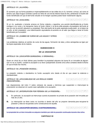 CODIGO CIVIL - Código CC - Bolivia - InfoLeyes - Legislación online
http://bolivia.infoleyes.com/shownorm.php?id=821[12/28/2011 12:31:09 PM]
ARTÍCULO 131. (ALUVIÓN).-
El aumento que se forma paulatina e imperceptiblemente en las orillas de un río, torrente o arroyo, así como el
terreno que deja el agua corriente cuando se retira de una de las riberas hacia la otra, pertenecen al dueño del
fundo beneficiado sin que el del fundo situado en la margen opuesta pueda hacer reclamación alguna.
ARTÍCULO 132. (AVULSION).-
Si un río, quebrada o torrente arranca en forma violenta y repentina una porción identificable de un fundo
contiguo a su curso y la transporta hacia el fundo inferior o el de la orilla opuesta, el propietario del fundo al
que se une la porción adquiere su propiedad. Pero del dueño de la parte separada puede pedir, en el plazo de
un año, al otro propietario, una indemnización equivalente al aumento en el valor que llegue a tener el fundo
beneficiado por la avulsión
ARTÍCULO 133. (CAMBIO DE CURSO DE LAS AGUAS Y OTROS
CASOS).-
Los problemas relativos al cambio de curso de las aguas, formación de islas y otros semejantes se rigen por
las leyes especiales de la materia.
SUBSECCION II
DE LA USUCAPION
ARTÍCULO 134. (USUCAPIÓN QUINQUENAL U ORDINARIA).-
Quien en virtud de un título idóneo para transferir la propiedad adquiere de buena fe un inmueble de alguien
que no es su dueño, cumple la usucapión a su favor poseyéndolo durante cinco años contados desde la fecha
en que el título fue inscrito.
ARTÍCULO 135. (POSESIÓN VICIOSA).-
La posesión violenta o clandestina no funda usucapión sino desde el día en que cesan la violencia o
clandestinidad.
ARTÍCULO 136. (APLICABILIDAD DE LAS REGLAS SOBRE
PRESCRIPCIÓN).-
Las disposiciones del Libro V sobre cómputo de causas y términos que suspenden e interrumpen la
prescripción se observan en cuanto sean aplicables a la usucapión.
ARTÍCULO 137. (INTERRUPCIÓN POR PÉRDIDA DE LA POSESIÓN).-
I. En particular, la usucapión se interrumpe cuando el poseedor es privado de la posesión del inmueble por
más de un año.
II. La interrupción se tiene como no ocurrida si dentro del año se propone demanda para recuperar la
posesión y ésta es recuperada como consecuencia de aquella.
ARTÍCULO 138. (USUCAPlÓN DECENAL O EXTRAORDINARIA).-
La propiedad de un bien inmueble se adquiere también por sólo la posesión continuada durante diez años.
CAPITULO III
 