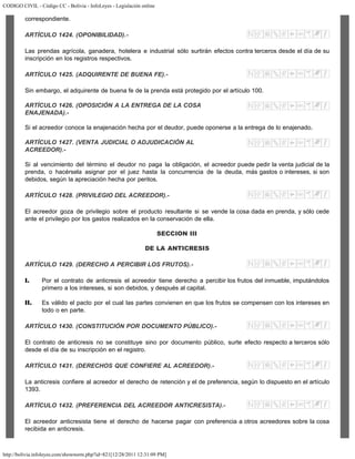 CODIGO CIVIL - Código CC - Bolivia - InfoLeyes - Legislación online
http://bolivia.infoleyes.com/shownorm.php?id=821[12/28/2011 12:31:09 PM]
correspondiente.
ARTÍCULO 1424. (OPONIBILIDAD).-
Las prendas agrícola, ganadera, hotelera e industrial sólo surtirán efectos contra terceros desde el día de su
inscripción en los registros respectivos.
ARTÍCULO 1425. (ADQUIRENTE DE BUENA FE).-
Sin embargo, el adquirente de buena fe de la prenda está protegido por el artículo 100.
ARTÍCULO 1426. (OPOSICIÓN A LA ENTREGA DE LA COSA
ENAJENADA).-
Si el acreedor conoce la enajenación hecha por el deudor, puede oponerse a la entrega de lo enajenado.
ARTÍCULO 1427. (VENTA JUDICIAL O ADJUDICACIÓN AL
ACREEDOR).-
Si al vencimiento del término el deudor no paga la obligación, el acreedor puede pedir la venta judicial de la
prenda, o hacérsela asignar por el juez hasta la concurrencia de la deuda, más gastos o intereses, si son
debidos, según la apreciación hecha por peritos.
ARTÍCULO 1428. (PRIVILEGIO DEL ACREEDOR).-
El acreedor goza de privilegio sobre el producto resultante si se vende la cosa dada en prenda, y sólo cede
ante el privilegio por los gastos realizados en la conservación de ella.
SECCION III
DE LA ANTICRESIS
ARTÍCULO 1429. (DERECHO A PERCIBIR LOS FRUTOS).-
I. Por el contrato de anticresis el acreedor tiene derecho a percibir los frutos del inmueble, imputándolos
primero a los intereses, si son debidos, y después al capital.
II. Es válido el pacto por el cual las partes convienen en que los frutos se compensen con los intereses en
todo o en parte.
ARTÍCULO 1430. (CONSTITUCIÓN POR DOCUMENTO PÚBLICO).-
El contrato de anticresis no se constituye sino por documento público, surte efecto respecto a terceros sólo
desde el día de su inscripción en el registro.
ARTÍCULO 1431. (DERECHOS QUE CONFIERE AL ACREEDOR).-
La anticresis confiere al acreedor el derecho de retención y el de preferencia, según lo dispuesto en el artículo
1393.
ARTÍCULO 1432. (PREFERENCIA DEL ACREEDOR ANTICRESISTA).-
El acreedor anticresista tiene el derecho de hacerse pagar con preferencia a otros acreedores sobre la cosa
recibida en anticresis.
 