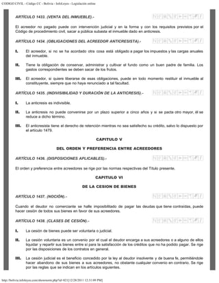 CODIGO CIVIL - Código CC - Bolivia - InfoLeyes - Legislación online
http://bolivia.infoleyes.com/shownorm.php?id=821[12/28/2011 12:31:09 PM]
ARTÍCULO 1433. (VENTA DEL INMUEBLE).-
El acreedor no pagado puede con intervención judicial y en la forma y con los requisitos previstos por el
Código de procedimiento civil, sacar a pública subasta el inmueble dado en anticresis.
ARTÍCULO 1434. (OBLIGACIONES DEL ACREEDOR ANTICRESISTA).-
I. El acreedor, si no se ha acordado otra cosa está obligado a pagar los impuestos y las cargas anuales
del inmueble.
II. Tiene la obligación de conservar, administrar y cultivar el fundo como un buen padre de familia. Los
gastos correspondientes se deben sacar de los frutos.
III. El acreedor, si quiere liberarse de esas obligaciones, puede en todo momento restituir el inmueble al
constituyente, siempre que no haya renunciado a tal facultad.
ARTÍCULO 1435. (INDIVISIBILIDAD Y DURACIÓN DE LA ANTICRESIS).-
I. La anticresis es indivisible.
II. La anticresis no puede convenirse por un plazo superior a cinco años y si se pacta otro mayor, él se
reduce a dicho término.
III. El anticresista tiene el derecho de retención mientras no sea satisfecho su crédito, salvo lo dispuesto por
el artículo 1479.
CAPITULO V
DEL ORDEN Y PREFERENCIA ENTRE ACREEDORES
ARTÍCULO 1436. (DISPOSICIONES APLICABLES).-
El orden y preferencia entre acreedores se rige por las normas respectivas del Título presente.
CAPITULO VI
DE LA CESION DE BIENES
ARTÍCULO 1437. (NOCIÓN).-
Cuando el deudor no comerciante se halle imposibilitado de pagar las deudas que tiene contraídas, puede
hacer cesión de todos sus bienes en favor de sus acreedores.
ARTÍCULO 1438. (CLASES DE CESIÓN).-
I. La cesión de bienes puede ser voluntaria o judicial.
II. La cesión voluntaria es un convenio por el cual el deudor encarga a sus acreedores o a alguno de ellos
liquidar y repartir sus bienes entre sí para la satisfacción de los créditos que no ha podido pagar. Se rige
por las disposiciones de los contratos en general.
III. La cesión judicial es el beneficio concedido por la ley al deudor insolvente y de buena fe, permitiéndole
hacer abandono de sus bienes a sus acreedores, no obstante cualquier convenio en contrario. Se rige
por las reglas que se indican en los artículos siguientes.
 