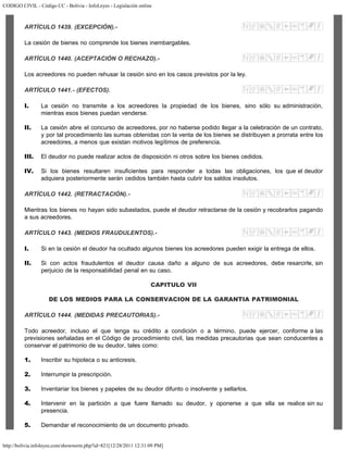 CODIGO CIVIL - Código CC - Bolivia - InfoLeyes - Legislación online
http://bolivia.infoleyes.com/shownorm.php?id=821[12/28/2011 12:31:09 PM]
ARTÍCULO 1439. (EXCEPCIÓN).-
La cesión de bienes no comprende los bienes inembargables.
ARTÍCULO 1440. (ACEPTACIÓN O RECHAZO).-
Los acreedores no pueden rehusar la cesión sino en los casos previstos por la ley.
ARTÍCULO 1441.- (EFECTOS).
I. La cesión no transmite a los acreedores la propiedad de los bienes, sino sólo su administración,
mientras esos bienes puedan venderse.
II. La cesión abre el concurso de acreedores, por no haberse podido llegar a la celebración de un contrato,
y por tal procedimiento las sumas obtenidas con la venta de los bienes se distribuyen a prorrata entre los
acreedores, a menos que existan motivos legítimos de preferencia.
III. El deudor no puede realizar actos de disposición ni otros sobre los bienes cedidos.
IV. Si los bienes resultaren insuficientes para responder a todas las obligaciones, los que el deudor
adquiera posteriormente serán cedidos también hasta cubrir los saldos insolutos.
ARTÍCULO 1442. (RETRACTACIÓN).-
Mientras los bienes no hayan sido subastados, puede el deudor retractarse de la cesión y recobrarlos pagando
a sus acreedores.
ARTÍCULO 1443. (MEDIOS FRAUDULENTOS).-
I. Si en la cesión el deudor ha ocultado algunos bienes los acreedores pueden exigir la entrega de ellos.
II. Si con actos fraudulentos el deudor causa daño a alguno de sus acreedores, debe resarcirle, sin
perjuicio de la responsabilidad penal en su caso.
CAPITULO VII
DE LOS MEDIOS PARA LA CONSERVACION DE LA GARANTIA PATRIMONIAL
ARTÍCULO 1444. (MEDIDAS PRECAUTORIAS).-
Todo acreedor, incluso el que tenga su crédito a condición o a término, puede ejercer, conforme a las
previsiones señaladas en el Código de procedimiento civil, las medidas precautorias que sean conducentes a
conservar el patrimonio de su deudor, tales como:
1. Inscribir su hipoteca o su anticresis.
2. Interrumpir la prescripción.
3. Inventariar los bienes y papeles de su deudor difunto o insolvente y sellarlos.
4. Intervenir en la partición a que fuere llamado su deudor, y oponerse a que ella se realice sin su
presencia.
5. Demandar el reconocimiento de un documento privado.
 