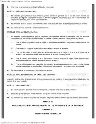 CODIGO CIVIL - Código CC - Bolivia - InfoLeyes - Legislación online
http://bolivia.infoleyes.com/shownorm.php?id=821[12/28/2011 12:31:09 PM]
6. Intervenir en el juicio promovido por el deudor o contra él.
ARTÍCULO 1445. (ACCIÓN OBLICUA).-
I. El acreedor, para preservar sus derechos, puede ejercer en general, por la vía de acción judicial, los
derechos que figuren en el patrimonio de su deudor negligente, excepto los que, por su naturaleza o por
disposición de la ley, solo puede ejercer el titular.
II. El acreedor, cuando accione judicialmente, debe citar al deudor cuyo derecho ejerce contra un tercero.
III. La acción oblicua favorece a todos los acreedores.
ARTÍCULO 1446. (ACCIÓN PAULIANA).-
I. El acreedor puede demandar que se revoquen, declarándose ineficaces respecto a él, los actos de
disposición del patrimonio pertenecientes a su deudor, cuando concurren los requisitos siguientes:
1. Que el acto impugnado origine un perjuicio al acreedor provocando o agravando la insolvencia del
deudor.
2. Que el deudor conozca el perjuicio ocasionado por su acto al acreedor.
3. Que, en los actos a título oneroso, el tercero conozca el perjuicio que el acto ocasiona al
acreedor, no siendo necesario este requisito si el acto es a título gratuito.
4. Que el crédito sea anterior al acto fraudulento, excepto cuando el fraude haya sido dispuesto
anticipadamente con miras a perjudicar al futuro acreedor.
5. Que el crédito sea líquido y exigible. Sin embargo no se tendrá el término por vencido si el deudor
resulta insolvente o si desaparecen o disminuyen las garantías con que contaba el acreedor.
II. No es revocable el cumplimiento de una deuda vencida.
ARTÍCULO 1447. (LLAMAMIENTO EN CAUSA DEL DEUDOR).-
La acción paulina debe dirigirse contra el tercero adquirente; sin embargo el deudor puede ser citado para los
efectos de la cosa juzgada.
ARTÍCULO 1448. (EFECTOS).-
I. La acción pauliana favorece al acreedor diligente, pero sólo en la medida de su interés.
II. El deudor queda obligado frente al tercero con quien celebró el acto revocado.
III. La ineficacia del acto no perjudica los derechos adquiridos a título oneroso por los terceros de buena fe.
TITULO III
DE LA PROTECCION JURISDICCIONAL DE LOS DERECHOS Y DE LA POSESION
CAPITULO I
DISPOSICIONES GENERALES
 