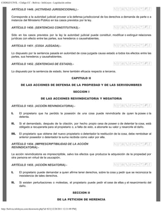 CODIGO CIVIL - Código CC - Bolivia - InfoLeyes - Legislación online
http://bolivia.infoleyes.com/shownorm.php?id=821[12/28/2011 12:31:09 PM]
ARTÍCULO 1449. (ACTIVIDAD JURISDICCIONAL).-
Corresponde a la autoridad judicial proveer a la defensa jurisdiccional de los derechos a demanda de parte o a
instancia del Ministerio Público en los casos previstos por la ley.
ARTÍCULO 1450. (SENTENCIAS CONSTITUTIVAS).-
Sólo en los casos previstos por la ley la autoridad judicial puede constituir, modificar o extinguir relaciones
jurídicas con efecto entre las partes, sus herederos o causahabientes.
ARTÍCULO 1451. (COSA JUZGADA).-
Lo dispuesto por la sentencia pasada en autoridad de cosa juzgada causa estado a todos los efectos entre las
partes, sus herederos y causahabientes.
ARTÍCULO 1452. (SENTENCIAS DE ESTADO).-
Lo dispuesto por la sentencia de estado, tiene también eficacia respecto a terceros.
CAPITULO II
DE LAS ACCIONES DE DEFENSA DE LA PROPIEDAD Y DE LAS SERVIDUMBRES
SECCION I
DE LAS ACCIONES REIVINDICATORIA Y NEGATORIA
ARTÍCULO 1453. (ACCIÓN REIVINDICATORIA).-
I. El propietario que ha perdido la posesión de una cosa puede reivindicarla de quien la posee o la
detenta.
II. Si el demandado, después de la citación, por hecho propio cesa de poseer o de detentar la cosa, está
obligado a recuperarla para el propietario o, a falta de esto, a abonarle su valor y resarcirle el daño.
III. El propietario que obtiene del nuevo propietario o detentador la restitución de la cosa, debe rembolsar al
anterior poseedor o detentador la suma recibida como valor por ella.
ARTÍCULO 1454. (IMPRESCRIPTIBILIDAD DE LA ACCIÓN
REIVINDICATORIA).-
La acción reivindicatoria es imprescriptible, salvo los efectos que produzca la adquisición de la propiedad por
otra persona en virtud de la usucapión.
ARTÍCULO 1455. (ACCIÓN NEGATORIA).-
I. El propietario puede demandar a quien afirme tener derechos, sobre la cosa y pedir que se reconozca la
inexistencia de tales derechos.
II. Si existen perturbaciones o molestias, el propietario puede pedir el cese de ellas y el resarcimiento del
daño.
SECCION II
DE LA PETICION DE HERENCIA
 