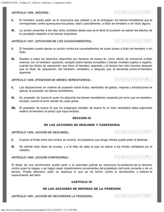 CODIGO CIVIL - Código CC - Bolivia - InfoLeyes - Legislación online
http://bolivia.infoleyes.com/shownorm.php?id=821[12/28/2011 12:31:09 PM]
ARTÍCULO 1456. (NOCIÓN).-
I. El heredero puede pedir se le reconozca esa calidad y se le entreguen los bienes hereditarios que le
correspondan contra quienquiera los posea, total o parcialmente, a título de heredero o sin título alguno.
II. La acción prescribe a los diez años contados desde que se le abrió la sucesión se salvan los efectos de
la usucapión respecto a los bienes singulares.
ARTÍCULO 1457. (SITUACION DE LOS CAUSAHABIENTES).-
I. El heredero puede ejercer su acción contra los causahabientes de quien posea a título de heredero o sin
título.
II. Quedan a salvo los derechos adquiridos por terceros de buena fe, como efecto de convenios a título
oneroso con el heredero aparente, excepto sobre bienes inmuebles o bienes muebles sujetos a registro,
cuando los títulos de adquisición que tiene el heredero aparente y el tercero han sido inscritos después
que el título de adquisición del heredero verdadero o después que la demanda contra el heredero
aparente.
ARTÍCULO 1458. (POSESION DE BIENES HEREDITARIOS).-
I. Las disposiciones en materia de posesión sobre frutos, reembolso de gastos, mejoras y ampliaciones se
aplican al poseedor de bienes hereditarios.
II. Es poseedor de buena fe quien ha adquirido los bienes hereditarios creyendo por error que es heredero,
excepto cuando el error resulta de culpa grave.
III. El poseedor de buena fe que ha enajenado también de buena fe un bien hereditario debe solamente
restituir al heredero el precio que haya recibido.
SECCION III
DE LAS ACCIONES DE DESLINDE Y CONFESORIA
ARTÍCULO 1459. (ACCIÓN DE DESLINDE).-
I. Cuando el límite entre dos fundos es incierto, el propietario que tenga interés puede pedir el deslinde.
II. Se admite toda clase de prueba, y a la falta de ellas el juez se atiene a los límites señalados por el
catastro.
ARTÍCULO 1460. (ACCIÓN CONFESORIA).-
El titular de una servidumbre puede pedir a la autoridad judicial se reconozca la existencia de su derecho
contra quien la niegue, o se hagan cesar impedimentos provenientes del propietario del fundo sirviente o de un
tercero. Puede asimismo pedir se destruya lo que se ha hecho contra la servidumbre y obtener el
resarcimiento del daño.
CAPITULO III
DE LAS ACCIONES DE DEFENSA DE LA POSESION
ARTÍCULO 1461. (ACCIÓN DE RECUPERAR LA POSESION).-
 
