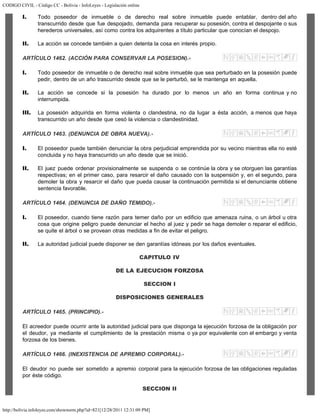 CODIGO CIVIL - Código CC - Bolivia - InfoLeyes - Legislación online
http://bolivia.infoleyes.com/shownorm.php?id=821[12/28/2011 12:31:09 PM]
I. Todo poseedor de inmueble o de derecho real sobre inmueble puede entablar, dentro del año
transcurrido desde que fue despojado, demanda para recuperar su posesión, contra el despojante o sus
herederos universales, así como contra los adquirentes a título particular que conocían el despojo.
II. La acción se concede también a quien detenta la cosa en interés propio.
ARTÍCULO 1462. (ACCIÓN PARA CONSERVAR LA POSESION).-
I. Todo poseedor de inmueble o de derecho real sobre inmueble que sea perturbado en la posesión puede
pedir, dentro de un año trascurrido desde que se le perturbó, se le mantenga en aquella.
II. La acción se concede si la posesión ha durado por lo menos un año en forma continua y no
interrumpida.
III. La posesión adquirida en forma violenta o clandestina, no da lugar a ésta acción, a menos que haya
transcurrido un año desde que cesó la violencia o clandestinidad.
ARTÍCULO 1463. (DENUNCIA DE OBRA NUEVA).-
I. El poseedor puede también denunciar la obra perjudicial emprendida por su vecino mientras ella no esté
concluida y no haya transcurrido un año desde que se inició.
II. El juez puede ordenar provisionalmente se suspenda o se continúe la obra y se otorguen las garantías
respectivas; en el primer caso, para resarcir el daño causado con la suspensión y, en el segundo, para
demoler la obra y resarcir el daño que pueda causar la continuación permitida si el denunciante obtiene
sentencia favorable.
ARTÍCULO 1464. (DENUNCIA DE DAÑO TEMIDO).-
I. El poseedor, cuando tiene razón para temer daño por un edificio que amenaza ruina, o un árbol u otra
cosa que origine peligro puede denunciar el hecho al juez y pedir se haga demoler o reparar el edificio,
se quite el árbol o se provean otras medidas a fin de evitar el peligro.
II. La autoridad judicial puede disponer se den garantías idóneas por los daños eventuales.
CAPITULO IV
DE LA EJECUCION FORZOSA
SECCION I
DISPOSICIONES GENERALES
ARTÍCULO 1465. (PRINCIPIO).-
El acreedor puede ocurrir ante la autoridad judicial para que disponga la ejecución forzosa de la obligación por
el deudor, ya mediante el cumplimiento de la prestación misma o ya por equivalente con el embargo y venta
forzosa de los bienes.
ARTÍCULO 1466. (INEXISTENCIA DE APREMIO CORPORAL).-
El deudor no puede ser sometido a apremio corporal para la ejecución forzosa de las obligaciones reguladas
por éste código.
SECCION II
 
