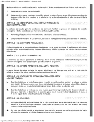 CODIGO CIVIL - Código CC - Bolivia - InfoLeyes - Legislación online
http://bolivia.infoleyes.com/shownorm.php?id=821[12/28/2011 12:31:09 PM]
No tienen efecto, en perjuicio del acreedor embargante ni de los acreedores que intervinieron en la ejecución:
1. Las enajenaciones del bien embargado.
2. Las enajenaciones de muebles o inmuebles sujetos a registro hechas antes del embargo pero inscritas
después, ni las de otros muebles si el adquirente no ha tomado posesión de ellos con anterioridad al
embargo.
ARTÍCULO 1475. (CONSTITUCIÓN DE PATRIMONIO FAMILIAR CON
BIENES EMBARGADOS).-
La solicitud del deudor para la constitución de patrimonio familiar no procede en perjuicio del acreedor
embargante y de los acreedores que intervienen en la ejecución cuando:
1. Teniendo por objeto un bien inmueble no ha sido inscrita antes del embargo.
2. Comprendiendo muebles de uso ordinario, se hace en fecha posterior a la que lleva el acta de embargo.
ARTÍCULO 1476. (HIPOTECAS Y PRIVILEGIOS).-
En la distribución de la suma obtenida por la ejecución no se toman en cuenta: 1) las hipotecas, aún siendo
judiciales, ni las anticresistas inscritas después del embargo, y 2) los privilegios por créditos nacidos después
del embargo.
ARTÍCULO 1477. (CRÉDITO EMBARGADO).-
La extinción, por causas posteriores al embargo, de un crédito embargado no tiene efecto en perjuicio del
acreedor embargante ni de los acreedores que intervienen en la ejecución.
ARTÍCULO 1478. (EFECTO TRASLATIVO DE LA VENTA FORZOSA).-
La venta forzosa transfiere en favor del tercero adjudicatario los derechos que tenía en la cosa quien ha
sufrido el embargo. Se salvan los efectos de la posesión de buena fe.
ARTÍCULO 1479. (EXTINCIÓN DE DERECHOS DE TERCEROS SOBRE
LA COSA VENDIDA).-
I. Cuando el objeto de la venta forzosa es un inmueble o mueble sujeto a registro y la subasta se efectúa
con citación de los acreedores que tienen constituidas hipotecas o anticresis sobre el bien, éstas se
extinguen desde que el adjudicatario consigna el precio de la venta a la orden del juez.
II. Cuando el objeto de la venta es una cosa mueble, quien tenía la propiedad u otro derecho real sobre la
cosa y no hizo valer su derecho en la ejecución ya no puede hacerlo frente al adjudicatario de buena fe
ni puede repetir de los acreedores la suma distribuida.
ARTÍCULO 1480. (EVICCIÓN).-
I. El adjudicatario que sufre la evicción de la cosa puede pedir se le restituya el precio no distribuido
todavía y, si la distribución ya tuvo lugar, puede repetir la parte cobrada por cada acreedor y el residuo
que pudo haber recibido el deudor.
II. En caso de evicción parcial, el adjudicatario tiene derecho a repetir una parte proporcional del precio
aún cuando, para evitar la evicción, haya pagado una suma de dinero.
 