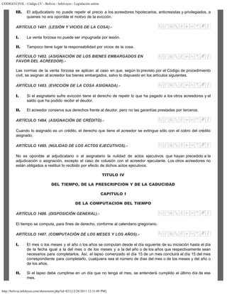 CODIGO CIVIL - Código CC - Bolivia - InfoLeyes - Legislación online
http://bolivia.infoleyes.com/shownorm.php?id=821[12/28/2011 12:31:09 PM]
III. El adjudicatario no puede repetir el precio a los acreedores hipotecarios, anticresistas y privilegiados, a
quienes no era oponible el motivo de la evicción.
ARTÍCULO 1481. (LESIÓN Y VICIOS DE LA COSA).-
I. La venta forzosa no puede ser impugnada por lesión.
II. Tampoco tiene lugar la responsabilidad por vicios de la cosa.
ARTÍCULO 1482. (ASIGNACIÓN DE LOS BIENES EMBARGADOS EN
FAVOR DEL ACREEDOR).-
Las normas de la venta forzosa se aplican al caso en que, según lo previsto por el Código de procedimiento
civil, se asignan al acreedor los bienes embargados, salvo lo dispuesto en los artículos siguientes.
ARTÍCULO 1483. (EVICCIÓN DE LA COSA ASIGNADA).-
I. Si el asignatario sufre evicción tiene el derecho de repetir lo que ha pagado a los otros acreedores y el
saldo que ha podido recibir el deudor.
II. El acreedor conserva sus derechos frente al deudor, pero no las garantías prestadas por terceros.
ARTÍCULO 1484. (ASIGNACIÓN DE CRÉDITO).-
Cuando lo asignado es un crédito, el derecho que tiene el acreedor se extingue sólo con el cobro del crédito
asignado.
ARTÍCULO 1485. (NULIDAD DE LOS ACTOS EJECUTIVOS).-
No es oponible al adjudicatario o al asignatario la nulidad de actos ejecutivos que hayan precedido a la
adjudicación o asignación, excepto el caso de colusión con el acreedor ejecutante. Los otros acreedores no
están obligados a restituir lo recibido por efecto de dichos actos ejecutivos.
TITULO IV
DEL TIEMPO, DE LA PRESCRIPCION Y DE LA CADUCIDAD
CAPITULO I
DE LA COMPUTACION DEL TIEMPO
ARTÍCULO 1486. (DISPOSICIÓN GENERAL).-
El tiempo se computa, para fines de derecho, conforme al calendario gregoriano.
ARTÍCULO 1487. (COMPUTACIÓN DE LOS MESES Y LOS AÑOS).-
I. El mes o los meses y el año o los años se computan desde el día siguiente de su iniciación hasta el día
de la fecha igual a la del mes o de los meses y a la del año o de los años que respectivamente sean
necesarios para completarlos. Así, el lapso comenzado el día 15 de un mes concluirá el día 15 del mes
correspondiente para completarlo, cualquiera sea el número de días del mes o de los meses y del año o
de los años.
II. Si el lapso debe cumplirse en un día que no tenga el mes, se entenderá cumplido el último día de ese
mes.
 