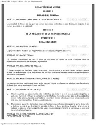 CODIGO CIVIL - Código CC - Bolivia - InfoLeyes - Legislación online
http://bolivia.infoleyes.com/shownorm.php?id=821[12/28/2011 12:31:09 PM]
DE LA PROPIEDAD MUEBLE
SECCION I
DISPOSICION GENERAL
ARTÍCULO 139. (NORMAS APLICABLES A LA PROPIEDAD MUEBLE).-
La propiedad de bienes se rige por las normas especiales contenidas en este Código, sin perjuicio de las
normas generales de la propiedad.
SECCION II
DE LA ADQUISICION DE LA PROPIEDAD MUEBLE
SUBSECCION I
DE LA OCUPACION
ARTÍCULO 140. (MUEBLES DE NADIE).-
La propiedad de los muebles que no pertenecen a nadie se adquiere por la ocupación.
ARTÍCULO 141. (CAZA Y PESCA).-
Los animales susceptibles de caza o pesca se adquieren por quien los cobre o capture, salvas las
prohibiciones establecidas por las leyes y reglamentos.
ARTÍCULO 142. (ENJAMBRES DE ABEJAS).-
El dueño de enjambres de abejas puede perseguirlos y recuperarlos en la propiedad vecina, debiendo resarcir
el daño. Si la persecución no se realiza hasta los tres días, pueden ser tomados y retenidos por el propietario
del fundo al que pasaron.
ARTÍCULO 143. (MIGRACIÓN DE PALOMAS, CONEJOS O PECES).-
Las palomas, conejos o peces que pasen a otro palomar, conejar o estanque, se adquieren por el propietario
de éstas si no fueron atraídos con fraude o artificio.
ARTÍCULO 144. (COSAS ENCONTRADAS).-
I. Quien encuentre una cosa mueble debe restituirla a su dueño y, si no lo conoce, debe entregarla a la
autoridad municipal del lugar la cual comunicará el hallazgo mediante anuncio público. Si pasados tres
meses nadie reclama, la cosa encontrada se venderá en pública subasta, pudiendo anticiparse la venta
si la cosa fuere corruptible o de conservación costosa.
II. El propietario que antes de los tres meses señalados recupere la cosa debe pagar el quinto de su valor
a título de premio al que la encontró. Vencido el plazo, el dueño pierde su derecho y el precio de la
subasta se adjudica a la municipalidad del lugar, deduciéndose previamente el premio que en este caso
se amplía a la cuarta parte.
ARTÍCULO 145. (COSAS PERDIDAS O ABANDONADAS EN
FERROCARRILES Y OTROS).-
 