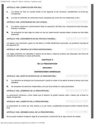 CODIGO CIVIL - Código CC - Bolivia - InfoLeyes - Legislación online
http://bolivia.infoleyes.com/shownorm.php?id=821[12/28/2011 12:31:09 PM]
ARTÍCULO 1488. (COMPUTACIÓN POR DIA).-
I. Los lapsos de días se cuentan desde el día siguiente al del comienzo, cumpliéndose en el día que
corresponda.
II. Los días se entienden de veinticuatro horas completas que corren de una medianoche a otra.
ARTÍCULO 1489. (CONTINUIDAD DE LOS LAPSOS).-
I. Los lapsos transcurren continuamente hasta la expiración del último día, incluyendo los días domingos,
feriados e inhábiles.
II. Se exceptúan de ésta regla los casos en que por determinación expresa deban contarse los días útiles
solamente.
ARTÍCULO 1490. (VENCIMIENTO EN DIA FESTIVO O INHÁBIL).-
Los lapsos cuya conclusión cayere en día festivo o inhábil oficialmente reconocido, se consideran vencidos al
día siguiente útil.
ARTÍCULO 1491. (RESERVA DE OTRAS DISPOSICIONES).-
Las reglas anteriores son aplicables a reserva de las leyes y negocios jurídicos que dispongan otra forma de
computación del tiempo en casos particulares.
CAPITULO II
DE LA PRESCRIPCION
SECCION I
DISPOSICIONES GENERALES
ARTÍCULO 1492. (EFECTO EXTINTIVO DE LA PRESCRIPCIÓN).-
I. Los derechos se extinguen por la prescripción cuando su titular no los ejerce durante el tiempo que la ley
establece.
II. Se exceptúan los derechos indisponibles y los que la ley señala en casos particulares.
ARTÍCULO 1493. (COMIENZO DE LA PRESCRIPCIÓN).-
La prescripción comienza a correr desde que el derecho ha podido hacerse valer o desde que el titular ha
dejado de ejercerlo.
ARTÍCULO 1494. (COMPUTO DE LA PRESCRIPCIÓN).-
La prescripción se cuenta por días enteros y no por horas, cumpliéndose al expirar el último instante del día
final.
ARTÍCULO 1495. (RÉGIMEN LEGAL DE LA PRESCRIPCIÓN).-
No se puede modificar el régimen legal de la prescripción ni prescindir de él, bajo sanción de nulidad.
 