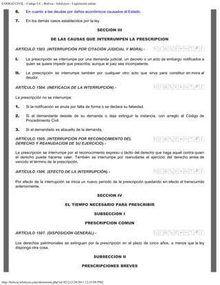 CODIGO CIVIL - Código CC - Bolivia - InfoLeyes - Legislación online
http://bolivia.infoleyes.com/shownorm.php?id=821[12/28/2011 12:31:09 PM]
6. En cuanto a las deudas por daños económicos causados al Estado.
7. En los demás casos establecidos por la ley.
SECCION III
DE LAS CAUSAS QUE INTERRUMPEN LA PRESCRIPCION
ARTÍCULO 1503. (INTERRUPCIÓN POR CITACIÓN JUDICIAL Y MORA).-
I. La prescripción se interrumpe por una demanda judicial, un decreto o un acto de embargo notificados a
quien se quiere impedir que prescriba, aunque el juez sea incompetente.
II. La prescripción se interrumpe también por cualquier otro acto que sirva para constituir en mora al
deudor.
ARTÍCULO 1504. (INEFICACIA DE LA INTERRUPCIÓN).-
La prescripción no se interrumpe:
1. Si la notificación se anula por falta de forma o se declara su falsedad.
2. Si el demandante desiste de su demanda o deja extinguir la instancia, con arreglo al Código de
Procedimiento Civil.
3. Si el demandado es absuelto de la demanda.
ARTÍCULO 1505. (INTERRUPCIÓN POR RECONOCIMIENTO DEL
DERECHO Y REANUDACION DE SU EJERCICIO).-
La prescripción se interrumpe por el reconocimiento expreso o tácito del derecho que haga aquel contra quien
el derecho puede hacerse valer. También se interrumpe por reanudarse el ejercicio del derecho antes de
vencido el término de la prescripción.
ARTÍCULO 1506. (EFECTO DE LA INTERRUPCIÓN).-
Por efecto de la interrupción se inicia un nuevo período de la prescripción quedando sin efecto el transcurrido
anteriormente.
SECCION IV
EL TIEMPO NECESARIO PARA PRESCRIBIR
SUBSECCION I
PRESCRIPCION COMUN
ARTÍCULO 1507. (DISPOSICIÓN GENERAL).-
Los derechos patrimoniales se extinguen por la prescripción en el plazo de cinco años, a menos que la ley
disponga otra cosa.
SUBSECCION II
PRESCRIPCIONES BREVES
 