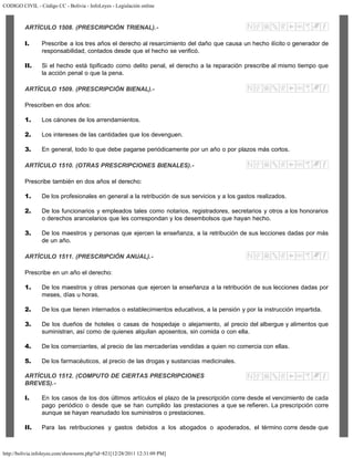 CODIGO CIVIL - Código CC - Bolivia - InfoLeyes - Legislación online
http://bolivia.infoleyes.com/shownorm.php?id=821[12/28/2011 12:31:09 PM]
ARTÍCULO 1508. (PRESCRIPCIÓN TRIENAL).-
I. Prescribe a los tres años el derecho al resarcimiento del daño que causa un hecho ilícito o generador de
responsabilidad, contados desde que el hecho se verificó.
II. Si el hecho está tipificado como delito penal, el derecho a la reparación prescribe al mismo tiempo que
la acción penal o que la pena.
ARTÍCULO 1509. (PRESCRIPCIÓN BIENAL).-
Prescriben en dos años:
1. Los cánones de los arrendamientos.
2. Los intereses de las cantidades que los devenguen.
3. En general, todo lo que debe pagarse periódicamente por un año o por plazos más cortos.
ARTÍCULO 1510. (OTRAS PRESCRIPCIONES BIENALES).-
Prescribe también en dos años el derecho:
1. De los profesionales en general a la retribución de sus servicios y a los gastos realizados.
2. De los funcionarios y empleados tales como notarios, registradores, secretarios y otros a los honorarios
o derechos arancelarios que les correspondan y los desembolsos que hayan hecho.
3. De los maestros y personas que ejercen la enseñanza, a la retribución de sus lecciones dadas por más
de un año.
ARTÍCULO 1511. (PRESCRIPCIÓN ANUAL).-
Prescribe en un año el derecho:
1. De los maestros y otras personas que ejercen la enseñanza a la retribución de sus lecciones dadas por
meses, días u horas.
2. De los que tienen internados o establecimientos educativos, a la pensión y por la instrucción impartida.
3. De los dueños de hoteles o casas de hospedaje o alejamiento, al precio del albergue y alimentos que
suministran, así como de quienes alquilan aposentos, sin comida o con ella.
4. De los comerciantes, al precio de las mercaderías vendidas a quien no comercia con ellas.
5. De los farmacéuticos, al precio de las drogas y sustancias medicinales.
ARTÍCULO 1512. (COMPUTO DE CIERTAS PRESCRIPCIONES
BREVES).-
I. En los casos de los dos últimos artículos el plazo de la prescripción corre desde el vencimiento de cada
pago periódico o desde que se han cumplido las prestaciones a que se refieren. La prescripción corre
aunque se hayan reanudado los suministros o prestaciones.
II. Para las retribuciones y gastos debidos a los abogados o apoderados, el término corre desde que
 