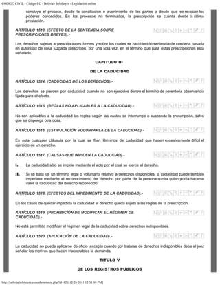 CODIGO CIVIL - Código CC - Bolivia - InfoLeyes - Legislación online
http://bolivia.infoleyes.com/shownorm.php?id=821[12/28/2011 12:31:09 PM]
concluye el proceso, desde la conciliación o avenimiento de las partes o desde que se revocan los
poderes concedidos. En los procesos no terminados, la prescripción se cuenta desde la última
prestación.
ARTÍCULO 1513. (EFECTO DE LA SENTENCIA SOBRE
PRESCRIPCIONES BREVES).-
Los derechos sujetos a prescripciones breves y sobre los cuales se ha obtenido sentencia de condena pasada
en autoridad de cosa juzgada prescriben, por una sola vez, en el término que para éstas prescripciones está
señalado.
CAPITULO III
DE LA CADUCIDAD
ARTÍCULO 1514. (CADUCIDAD DE LOS DERECHOS).-
Los derechos se pierden por caducidad cuando no son ejercidos dentro el término de perentoria observancia
fijada para el efecto.
ARTÍCULO 1515. (REGLAS NO APLICABLES A LA CADUCIDAD).-
No son aplicables a la caducidad las reglas según las cuales se interrumpe o suspende la prescripción, salvo
que se disponga otra cosa.
ARTÍCULO 1516. (ESTIPULACIÓN VOLUNTARLA DE LA CADUCIDAD).-
Es nula cualquier cláusula por la cual se fijan términos de caducidad que hacen excesivamente difícil el
ejercicio de un derecho.
ARTÍCULO 1517. (CAUSAS QUE IMPIDEN LA CADUCIDAD).-
I. La caducidad sólo se impide mediante el acto por el cual se ejerce el derecho.
II. Si se trata de un término legal o voluntario relativo a derechos disponibles, la caducidad puede también
impedirse mediante el reconocimiento del derecho por parte de la persona contra quien podía hacerse
valer la caducidad del derecho reconocido.
ARTÍCULO 1518. (EFECTOS DEL IMPEDIMENTO DE LA CADUCIDAD).-
En los casos de quedar impedida la caducidad el derecho queda sujeto a las reglas de la prescripción.
ARTÍCULO 1519. (PROHIBICIÓN DE MODIFICAR EL RÉGIMEN DE
CADUCIDAD).-
No está permitido modificar el régimen legal de la caducidad sobre derechos indisponibles.
ARTÍCULO 1520. (APLICACIÓN DE LA CADUCIDAD).-
La caducidad no puede aplicarse de oficio ,excepto cuando por tratarse de derechos indisponibles deba el juez
señalar los motivos que hacen inaceptables la demanda.
TITULO V
DE LOS REGISTROS PUBLICOS
 