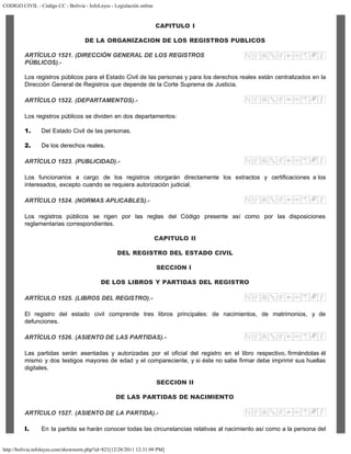 CODIGO CIVIL - Código CC - Bolivia - InfoLeyes - Legislación online
http://bolivia.infoleyes.com/shownorm.php?id=821[12/28/2011 12:31:09 PM]
CAPITULO I
DE LA ORGANIZACION DE LOS REGISTROS PUBLICOS
ARTÍCULO 1521. (DIRECCIÓN GENERAL DE LOS REGISTROS
PÚBLICOS).-
Los registros públicos para el Estado Civil de las personas y para los derechos reales están centralizados en la
Dirección General de Registros que depende de la Corte Suprema de Justicia.
ARTÍCULO 1522. (DEPARTAMENTOS).-
Los registros públicos se dividen en dos departamentos:
1. Del Estado Civil de las personas.
2. De los derechos reales.
ARTÍCULO 1523. (PUBLICIDAD).-
Los funcionarios a cargo de los registros otorgarán directamente los extractos y certificaciones a los
interesados, excepto cuando se requiera autorización judicial.
ARTÍCULO 1524. (NORMAS APLICABLES).-
Los registros públicos se rigen por las reglas del Código presente así como por las disposiciones
reglamentarias correspondientes.
CAPITULO II
DEL REGISTRO DEL ESTADO CIVIL
SECCION I
DE LOS LIBROS Y PARTIDAS DEL REGISTRO
ARTÍCULO 1525. (LIBROS DEL REGISTRO).-
El registro del estado civil comprende tres libros principales: de nacimientos, de matrimonios, y de
defunciones.
ARTÍCULO 1526. (ASIENTO DE LAS PARTIDAS).-
Las partidas serán asentadas y autorizadas por el oficial del registro en el libro respectivo, firmándolas él
mismo y dos testigos mayores de edad y el compareciente, y si éste no sabe firmar debe imprimir sus huellas
digitales.
SECCION II
DE LAS PARTIDAS DE NACIMIENTO
ARTÍCULO 1527. (ASIENTO DE LA PARTIDA).-
I. En la partida se harán conocer todas las circunstancias relativas al nacimiento así como a la persona del
 
