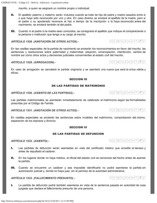 CODIGO CIVIL - Código CC - Bolivia - InfoLeyes - Legislación online
http://bolivia.infoleyes.com/shownorm.php?id=821[12/28/2011 12:31:09 PM]
inscrito, a quien se asignará un nombre propio o individual.
II. El apellido paterno y materno serán incluidos cuando se trate de hijo de padre y madre casados entre si
o que haya sido reconocido por uno y otra. En caso diverso se anotará el apellido de la madre, pero si
el padre o su apoderado reconoce al hijo a tiempo de la inscripción o lo haya reconocido antes del
nacimiento, se anotará también el del padre.
III. Cuando ni el padre ni la madre sean conocidos, se consignará el apellido que indique el compareciente o
la persona o institución que tenga a su cargo al inscrito.
ARTÍCULO 1528. (ANOTACIÓN DE OTROS ACTOS).-
En las casillas especiales de la partida de nacimiento se anotarán los reconocimientos en favor del inscrito, las
sentencias y resoluciones sobre paternidad y maternidad, adopción, emancipación, interdicción, cambio de
nombre así como otros actos y decisiones judiciales concernientes al estado civil del inscrito.
ARTÍCULO 1529. (ARROGACION).-
En caso de arrogación se cancelará la partida originaria y se asentará una nueva que será la única válida y
eficaz.
SECCION III
DE LAS PARTIDAS DE MATRIMONIO
ARTÍCULO 1530. (ASIENTO DE LAS PARTIDAS).-
Las partidas matrimoniales se asentarán inmediatamente de celebrado el matrimonio según las formalidades
prescritas por el Código de Familia.
ARTÍCULO 1531. (ANOTACIÓN DE OTROS ACTOS).-
En casillas especiales se anotarán las sentencias sobre invalidez del matrimonio, comprobación del mismo,
separación de los esposos y divorcio.
SECCION IV
DE LAS PARTIDAS DE DEFUNCION
ARTÍCULO 1532. (ASIENTO).-
I. Las partidas de defunción serán asentadas en vista del certificado médico que acredite el deceso y
antes de sepultado el cadáver.
II. En los lugares donde no haya médico, el oficial del estado civil se cerciorará del hecho antes de asentar
la partida.
III. Cuando se encuentre un cadáver y sea imposible identificarlo no podrá asentarse la partida sin
autorización judicial y, donde no haya juez, sin el permiso de la autoridad administrativa.
ARTÍCULO 1533. (FALLECIMIENTO PRESUNTO).-
I. La partida de defunción podrá también asentarse en vista de la sentencia pasada en autoridad de cosa
juzgada que declara el fallecimiento presunto de una persona.
 