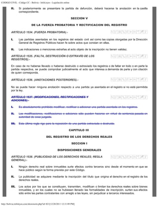 CODIGO CIVIL - Código CC - Bolivia - InfoLeyes - Legislación online
http://bolivia.infoleyes.com/shownorm.php?id=821[12/28/2011 12:31:09 PM]
II. Si posteriormente se presentare la partida de defunción, deberá hacerse la anotación en la casilla
correspondiente.
SECCION V
DE LA FUERZA PROBATORIA Y RECTIFICACION DEL REGISTRO
ARTÍCULO 1534. (FUERZA PROBATORIA).-
I. Las partidas asentadas en los registros del estado civil así como las copias otorgadas por la Dirección
General de Registros Públicos hacen fe sobre actos que constan en ellas.
II. Las indicaciones o menciones extrañas al acto objeto de la inscripción no tienen validez.
ARTÍCULO 1535. (FALTA, DESTRUCCIÓN O EXTRAVÍO DE LOS
REGISTROS).-
En caso de no haberse llevado o haberse destruido o extraviado los registros o de faltar en todo o en parte la
partida respectiva, se puede comprobar judicialmente el acto que interesa a demanda de parte y con citación
de quien corresponda.
ARTÍCULO 1536. (ANOTACIONES POSTERIORES).-
No se puede hacer ninguna anotación respecto a una partida ya asentada en el registro si no está permitida
por la ley.
ARTÍCULO 1537. (MODIFICACIONES, RECTIFICACIONES Y
ADICIONES).-
I. Es absolutamente prohibido modificar, rectificar o adicionar una partida asentada en los registros.
II. Las modificaciones, rectificaciones o adiciones sólo pueden hacerse en virtud de sentencia pasada en
autoridad de cosa juzgada.
III. Esta última regla rige para la reposición de una partida extraviada o destruida.
CAPITULO III
DEL REGISTRO DE LOS DERECHOS REALES
SECCION I
DISPOSICIONES GENERALES
ARTÍCULO 1538. (PUBLICIDAD DE LOS DERECHOS REALES; REGLA
GENERAL).-
I. Ningún derecho real sobre inmuebles surte efectos contra terceros sino desde el momento en que se
hace público según la forma prevista por este Código.
II. La publicidad se adquiere mediante la inscripción del título que origina el derecho en el registro de los
derechos reales.
III. Los actos por los que se constituyen, transmiten, modifican o limitan los derechos reales sobre bienes
inmuebles, y en los cuales no se hubiesen llenado las formalidades de inscripción, surten sus efectos
sólo entre las partes contratantes con arreglo a las leyes, sin perjudicar a terceros interesados.
 