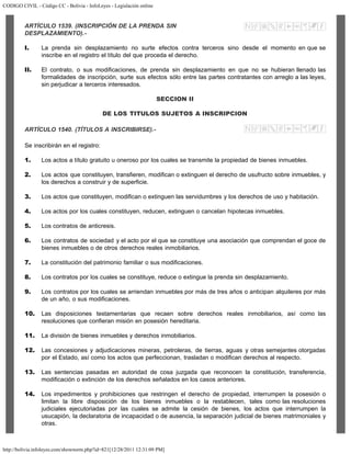 CODIGO CIVIL - Código CC - Bolivia - InfoLeyes - Legislación online
http://bolivia.infoleyes.com/shownorm.php?id=821[12/28/2011 12:31:09 PM]
ARTÍCULO 1539. (INSCRIPCIÓN DE LA PRENDA SIN
DESPLAZAMIENTO).-
I. La prenda sin desplazamiento no surte efectos contra terceros sino desde el momento en que se
inscribe en el registro el título del que proceda el derecho.
II. El contrato, o sus modificaciones, de prenda sin desplazamiento en que no se hubieran llenado las
formalidades de inscripción, surte sus efectos sólo entre las partes contratantes con arreglo a las leyes,
sin perjudicar a terceros interesados.
SECCION II
DE LOS TITULOS SUJETOS A INSCRIPCION
ARTÍCULO 1540. (TÍTULOS A INSCRIBIRSE).-
Se inscribirán en el registro:
1. Los actos a título gratuito u oneroso por los cuales se transmite la propiedad de bienes inmuebles.
2. Los actos que constituyen, transfieren, modifican o extinguen el derecho de usufructo sobre inmuebles, y
los derechos a construir y de superficie.
3. Los actos que constituyen, modifican o extinguen las servidumbres y los derechos de uso y habitación.
4. Los actos por los cuales constituyen, reducen, extinguen o cancelan hipotecas inmuebles.
5. Los contratos de anticresis.
6. Los contratos de sociedad y el acto por el que se constituye una asociación que comprendan el goce de
bienes inmuebles o de otros derechos reales inmobiliarios.
7. La constitución del patrimonio familiar o sus modificaciones.
8. Los contratos por los cuales se constituye, reduce o extingue la prenda sin desplazamiento.
9. Los contratos por los cuales se arriendan inmuebles por más de tres años o anticipan alquileres por más
de un año, o sus modificaciones.
10. Las disposiciones testamentarias que recaen sobre derechos reales inmobiliarios, así como las
resoluciones que confieran misión en posesión hereditaria.
11. La división de bienes inmuebles y derechos inmobiliarios.
12. Las concesiones y adjudicaciones mineras, petroleras, de tierras, aguas y otras semejantes otorgadas
por el Estado, así como los actos que perfeccionan, trasladan o modifican derechos al respecto.
13. Las sentencias pasadas en autoridad de cosa juzgada que reconocen la constitución, transferencia,
modificación o extinción de los derechos señalados en los casos anteriores.
14. Los impedimentos y prohibiciones que restringen el derecho de propiedad, interrumpen la posesión o
limitan la libre disposición de los bienes inmuebles o la restablecen, tales como las resoluciones
judiciales ejecutoriadas por las cuales se admite la cesión de bienes, los actos que interrumpen la
usucapión, la declaratoria de incapacidad o de ausencia, la separación judicial de bienes matrimoniales y
otras.
 