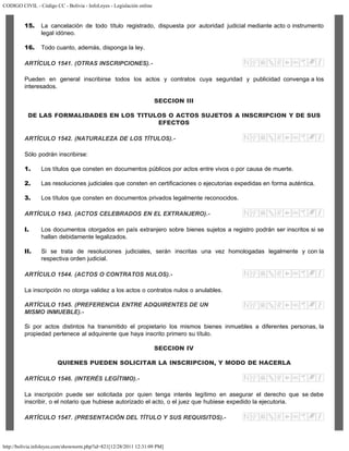 CODIGO CIVIL - Código CC - Bolivia - InfoLeyes - Legislación online
http://bolivia.infoleyes.com/shownorm.php?id=821[12/28/2011 12:31:09 PM]
15. La cancelación de todo título registrado, dispuesta por autoridad judicial mediante acto o instrumento
legal idóneo.
16. Todo cuanto, además, disponga la ley.
ARTÍCULO 1541. (OTRAS INSCRIPCIONES).-
Pueden en general inscribirse todos los actos y contratos cuya seguridad y publicidad convenga a los
interesados.
SECCION III
DE LAS FORMALIDADES EN LOS TITULOS O ACTOS SUJETOS A INSCRIPCION Y DE SUS
EFECTOS
ARTÍCULO 1542. (NATURALEZA DE LOS TÍTULOS).-
Sólo podrán inscribirse:
1. Los títulos que consten en documentos públicos por actos entre vivos o por causa de muerte.
2. Las resoluciones judiciales que consten en certificaciones o ejecutorias expedidas en forma auténtica.
3. Los títulos que consten en documentos privados legalmente reconocidos.
ARTÍCULO 1543. (ACTOS CELEBRADOS EN EL EXTRANJERO).-
I. Los documentos otorgados en país extranjero sobre bienes sujetos a registro podrán ser inscritos si se
hallan debidamente legalizados.
II. Si se trata de resoluciones judiciales, serán inscritas una vez homologadas legalmente y con la
respectiva orden judicial.
ARTÍCULO 1544. (ACTOS O CONTRATOS NULOS).-
La inscripción no otorga validez a los actos o contratos nulos o anulables.
ARTÍCULO 1545. (PREFERENCIA ENTRE ADQUIRENTES DE UN
MISMO INMUEBLE).-
Si por actos distintos ha transmitido el propietario los mismos bienes inmuebles a diferentes personas, la
propiedad pertenece al adquirente que haya inscrito primero su título.
SECCION IV
QUIENES PUEDEN SOLICITAR LA INSCRIPCION, Y MODO DE HACERLA
ARTÍCULO 1546. (INTERÉS LEGÍTIMO).-
La inscripción puede ser solicitada por quien tenga interés legítimo en asegurar el derecho que se debe
inscribir, o el notario que hubiese autorizado el acto, o el juez que hubiese expedido la ejecutoria.
ARTÍCULO 1547. (PRESENTACIÓN DEL TÍTULO Y SUS REQUISITOS).-
 