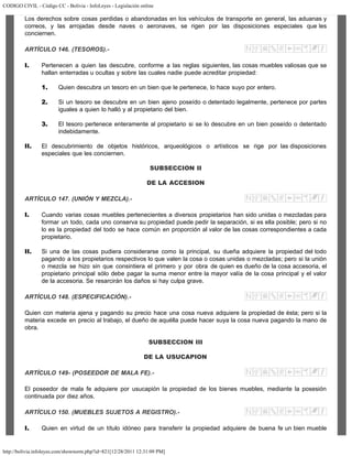 CODIGO CIVIL - Código CC - Bolivia - InfoLeyes - Legislación online
http://bolivia.infoleyes.com/shownorm.php?id=821[12/28/2011 12:31:09 PM]
Los derechos sobre cosas perdidas o abandonadas en los vehículos de transporte en general, las aduanas y
correos, y las arrojadas desde naves o aeronaves, se rigen por las disposiciones especiales que les
conciernen.
ARTÍCULO 146. (TESOROS).-
I. Pertenecen a quien las descubre, conforme a las reglas siguientes, las cosas muebles valiosas que se
hallan enterradas u ocultas y sobre las cuales nadie puede acreditar propiedad:
1. Quien descubra un tesoro en un bien que le pertenece, lo hace suyo por entero.
2. Si un tesoro se descubre en un bien ajeno poseído o detentado legalmente, pertenece por partes
iguales a quien lo halló y al propietario del bien.
3. El tesoro pertenece enteramente al propietario si se lo descubre en un bien poseído o detentado
indebidamente.
II. El descubrimiento de objetos históricos, arqueológicos o artísticos se rige por las disposiciones
especiales que les conciernen.
SUBSECCION II
DE LA ACCESION
ARTÍCULO 147. (UNIÓN Y MEZCLA).-
I. Cuando varias cosas muebles pertenecientes a diversos propietarios han sido unidas o mezcladas para
formar un todo, cada uno conserva su propiedad puede pedir la separación, si es ella posible; pero si no
lo es la propiedad del todo se hace común en proporción al valor de las cosas correspondientes a cada
propietario.
II. Si una de las cosas pudiera considerarse como la principal, su dueña adquiere la propiedad del todo
pagando a los propietarios respectivos lo que valen la cosa o cosas unidas o mezcladas; pero si la unión
o mezcla se hizo sin que consintiera el primero y por obra de quien es dueño de la cosa accesoria, el
propietario principal sólo debe pagar la suma menor entre la mayor valía de la cosa principal y el valor
de la accesoria. Se resarcirán los daños si hay culpa grave.
ARTÍCULO 148. (ESPECIFICACIÓN).-
Quien con materia ajena y pagando su precio hace una cosa nueva adquiere la propiedad de ésta; pero si la
materia excede en precio al trabajo, el dueño de aquélla puede hacer suya la cosa nueva pagando la mano de
obra.
SUBSECCION III
DE LA USUCAPION
ARTÍCULO 149- (POSEEDOR DE MALA FE).-
El poseedor de mala fe adquiere por usucapión la propiedad de los bienes muebles, mediante la posesión
continuada por diez años.
ARTÍCULO 150. (MUEBLES SUJETOS A REGISTRO).-
I. Quien en virtud de un título idóneo para transferir la propiedad adquiere de buena fe un bien mueble
 