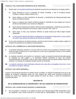 CODIGO CIVIL - Código CC - Bolivia - InfoLeyes - Legislación online
http://bolivia.infoleyes.com/shownorm.php?id=821[12/28/2011 12:31:09 PM]
ARTÍCULO 1552. (ANOTACIÓN PREVENTIVA EN EL REGISTRO).-
I. Podrán pedir a la autoridad jurisdiccional la anotación preventiva de sus derechos en el registro público:
1. Quien demanda en juicio la propiedad de bienes inmuebles, o que se constituya, declare,
modifique o extinga cualquier derecho real.
2. Quien obtiene a su favor providencia de secuestro o mandamiento de embargo ejecutado sobre
bienes inmuebles de deudor.
3. Quien en cualquier juicio obtiene sentencia pasada en autoridad de cosa juzgada por la que se
condena al demandado a que cumpla una obligación.
4. Quien deduce demanda para obtener sentencia sobre impedimentos o prohibiciones que limiten o
restrinjan la libre disposición de los bienes, según el artículo 1540, inciso 14.
5. Quien tenga un título cuya inscripción definitiva no puede hacerse por falta de algún requisito
subsanable.
6. La Procuraduría General del Estado y el Ministerio de Transparencia Institucional y Lucha contra la
Corrupción, para efectos de protección del Patrimonio del Estado.
II. En los casos previstos por el artículo presente y cuando se trate de bienes muebles sujetos a registro, la
anotación se practicará en los registros correspondientes.
ARTÍCULO 1553. (TERMINO DE LA ANOTACIÓN PREVENTIVA).-
I. La anotación preventiva caducará si a los dos años de su fecha no es convertida en inscripción. El juez
puede prorrogar el término por un nuevo lapso de un año, que no perjudicará a tercero si no se asienta
a su vez en el registro.
II. La anotación preventiva se convertirá en inscripción cuando se presente la sentencia favorable pasada
en autoridad de cosa juzgada, o se demuestre haberse subsanado la causa que impedía
momentáneamente la inscripción y ella en estos casos produce todos sus efectos desde la fecha de la
anotación, sin embargo de cualesquier derecho inscrito en el intérvalo.
III. La anotación preventiva a favor del Estado caducará a los cuatro años, prorrogables a dos más, si no es
convertida en inscripción definitiva.
ARTÍCULO 1554. (NOTA MARGINAL).-
Cuando en las demandas ejecutivas se señalen bienes inmuebles, se notificará al registrador para que en las
partidas de inscripción respectivas ponga una nota marginal que valdrá como anotación preventiva de
embargo por treinta días, pasados los cuales quedará de hecho sin efecto, a menos de formalizarse la
anotación preventiva.
SECCION VII
DE LA DENEGACION DE LA INSCRIPCION Y DE LOS ASIENTOS DE PRESENTACION
ARTÍCULO 1555. (CASOS EN QUE PROCEDE LA DENEGACIÓN).-
I. No se inscribirán ni anotarán en el registro los títulos que contengan alguna falta insubsanable a juicio
del registrador, quien pondrá entonces en el título bajo su responsabilidad y en el acto, un cargo o
 