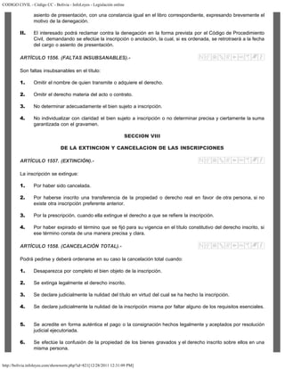 CODIGO CIVIL - Código CC - Bolivia - InfoLeyes - Legislación online
http://bolivia.infoleyes.com/shownorm.php?id=821[12/28/2011 12:31:09 PM]
asiento de presentación, con una constancia igual en el libro correspondiente, expresando brevemente el
motivo de la denegación.
II. El interesado podrá reclamar contra la denegación en la forma prevista por el Código de Procedimiento
Civil, demandando se efectúe la inscripción o anotación, la cual, si es ordenada, se retrotraerá a la fecha
del cargo o asiento de presentación.
ARTÍCULO 1556. (FALTAS INSUBSANABLES).-
Son faltas insubsanables en el título:
1. Omitir el nombre de quien transmite o adquiere el derecho.
2. Omitir el derecho materia del acto o contrato.
3. No determinar adecuadamente el bien sujeto a inscripción.
4. No individualizar con claridad el bien sujeto a inscripción o no determinar precisa y ciertamente la suma
garantizada con el gravamen.
SECCION VIII
DE LA EXTINCION Y CANCELACION DE LAS INSCRIPCIONES
ARTÍCULO 1557. (EXTINCIÓN).-
La inscripción se extingue:
1. Por haber sido cancelada.
2. Por haberse inscrito una transferencia de la propiedad o derecho real en favor de otra persona, si no
existe otra inscripción preferente anterior.
3. Por la prescripción, cuando ella extingue el derecho a que se refiere la inscripción.
4. Por haber expirado el término que se fijó para su vigencia en el título constitutivo del derecho inscrito, si
ese término consta de una manera precisa y clara.
ARTÍCULO 1558. (CANCELACIÓN TOTAL).-
Podrá pedirse y deberá ordenarse en su caso la cancelación total cuando:
1. Desaparezca por completo el bien objeto de la inscripción.
2. Se extinga legalmente el derecho inscrito.
3. Se declare judicialmente la nulidad del título en virtud del cual se ha hecho la inscripción.
4. Se declare judicialmente la nulidad de la inscripción misma por faltar alguno de los requisitos esenciales.
5. Se acredite en forma auténtica el pago o la consignación hechos legalmente y aceptados por resolución
judicial ejecutoriada.
6. Se efectúe la confusión de la propiedad de los bienes gravados y el derecho inscrito sobre ellos en una
misma persona.
 