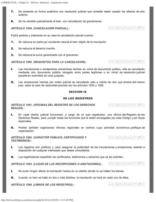 CODIGO CIVIL - Código CC - Bolivia - InfoLeyes - Legislación online
http://bolivia.infoleyes.com/shownorm.php?id=821[12/28/2011 12:31:09 PM]
7. Se presente en forma auténtica una resolución judicial que acredite haber cesado los efectos de otra
anterior.
8. Se ha vendido judicialmente el bien, con cancelación de gravámenes.
ARTÍCULO 1559. (CANCELACIÓN PARCIAL).-
Podrá pedirse y ordenarse en su caso la cancelación parcial cuando:
1. Se reduzca en parte por accidente natural el bien objeto de la inscripción.
2. Se reduzca el derecho inscrito.
3. Se reduzca la suma garantizada con el gravamen.
ARTÍCULO 1560. (REQUISITOS PARA LA CANCELACIÓN).-
I. Las inscripciones o anotaciones preventivas hechas en virtud de documento público, sólo se cancelarán
mediante otro documento público otorgado entre partes legítimas o en virtud de resolución judicial
pasada en autoridad de cosa juzgada.
II. Las anotaciones hechas por orden judicial se cancelarán sólo a mérito de otra que emane del mismo
juez, salvo el caso de caducidad prevista por los artículos 1554 y 1555.
SECCION IX
DE LOS REGISTROS
ARTÍCULO 1561. (OFICINAS DEL REGISTRO DE LOS DERECHOS
REALES).-
I. En cada distrito judicial funcionará, a cargo de un juez registrador, una oficina del Registro de los
Derechos Reales, para cumplir todas las funciones que le están encargadas por este Código y por leyes
especiales.
II. Podrán también organizarse oficinas regionales en centros cuya actividad económica justifique tal
organización.
ARTÍCULO 1562. (CARÁCTER PÚBLICO, CERTIFICADOS Y
TESTIMONIOS).-
I. Los registros son públicos y, para asegurar la publicidad de las inscripciones y anotaciones, estarán a
disposición de cualquier interesado que desee consultarlos.
II. Los registradores expedirán los certificados, testimonios y extractos que se les soliciten.
ARTÍCULO 1563. (LUGAR DE LAS INSCRIPCIONES O ANOTACIONES).-
I. No surte ningún efecto la inscripción hecha en un distrito donde no se hallan los bienes.
II. Cuando un bien se halle en dos o más distritos, la inscripción se hará en cada uno de ellos.
ARTÍCULO 1564. (LIBROS DE LOS REGISTROS).-
 