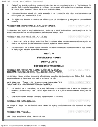 CODIGO CIVIL - Código CC - Bolivia - InfoLeyes - Legislación online
http://bolivia.infoleyes.com/shownorm.php?id=821[12/28/2011 12:31:09 PM]
I. Cada oficina llevará anualmente libros especiales para los efectos establecidos en el Título presente: de
registro de la propiedad inmobiliaria, de hipotecas y gravámenes y de anotaciones preventivas; asimismo
de prenda sujeta a registro, con las respectivas especificaciones.
II. Independientemente llevará los libros auxiliares y de inventarios, así como índices alfabéticos y
cronológicos, bajo un sistema de fichas.
III. Se organizará también un servicio de reproducción por micropelícula y xerografía u otros sistemas
similares.
ARTÍCULO 1565. (RESPONSABILIDAD DEL REGISTRADOR).-
El registrador está sujeto a responsabilidad civil, aparte de la penal o disciplinaria que corresponda, por los
actos u omisiones en que incurra violando las disposiciones de este Título.
ARTÍCULO 1566. (DISPOSICIONES APLICABLES).-
I. La inscripción de la propiedad y de otros derechos reales sobre bienes muebles sujetos a registro, se
hará en los registros propios determinados por las leyes que les conciernen.
II. Son aplicables a los muebles sujetos a registro, las disposiciones del Capítulo presente en todo cuanto
no se oponga a las leyes especiales pertinentes.
TITULO VI
DISPOSICIONES FINALES
CAPITULO UNICO
DISPOSICIONES TRANSITORIAS
ARTÍCULO 1567. (CONTRATOS Y ACTOS JURÍDICOS EN GENERAL
CELEBRADOS BAJO EL RÉGIMEN DE LA LEGISLACIÓN ANTERIOR).-
Los contratos y actos jurídicos en general celebrados de acuerdo a las disposiciones del Código Civil y demás
leyes anteriores a la vigencia de este Código, se regirán por ellas.
ARTÍCULO 1568. (TÉRMINOS DE LA USUCAPIÓN, PRESCRIPCIÓN Y
CADUCIDAD QUE HUBIEREN EMPEZADO A CORRER).-
I. Los términos de la usucapión y de la prescripción que hubieren empezado a correr de acuerdo a las
disposiciones del Código Civil y demás leyes anteriores a la vigencia de este Código, se regirán por
ellas.
II. Esta disposición es aplicable también a los términos de la caducidad.
ARTÍCULO 1569. (ABROGATORIA).-
Se abroga el Código Civil en vigencia actual y todas las leyes y disposiciones que sean contrarias al Código
presente.
ARTÍCULO 1570. (VIGENCIA).-
Este Código regirá desde el día 2 de abril de 1976.
 